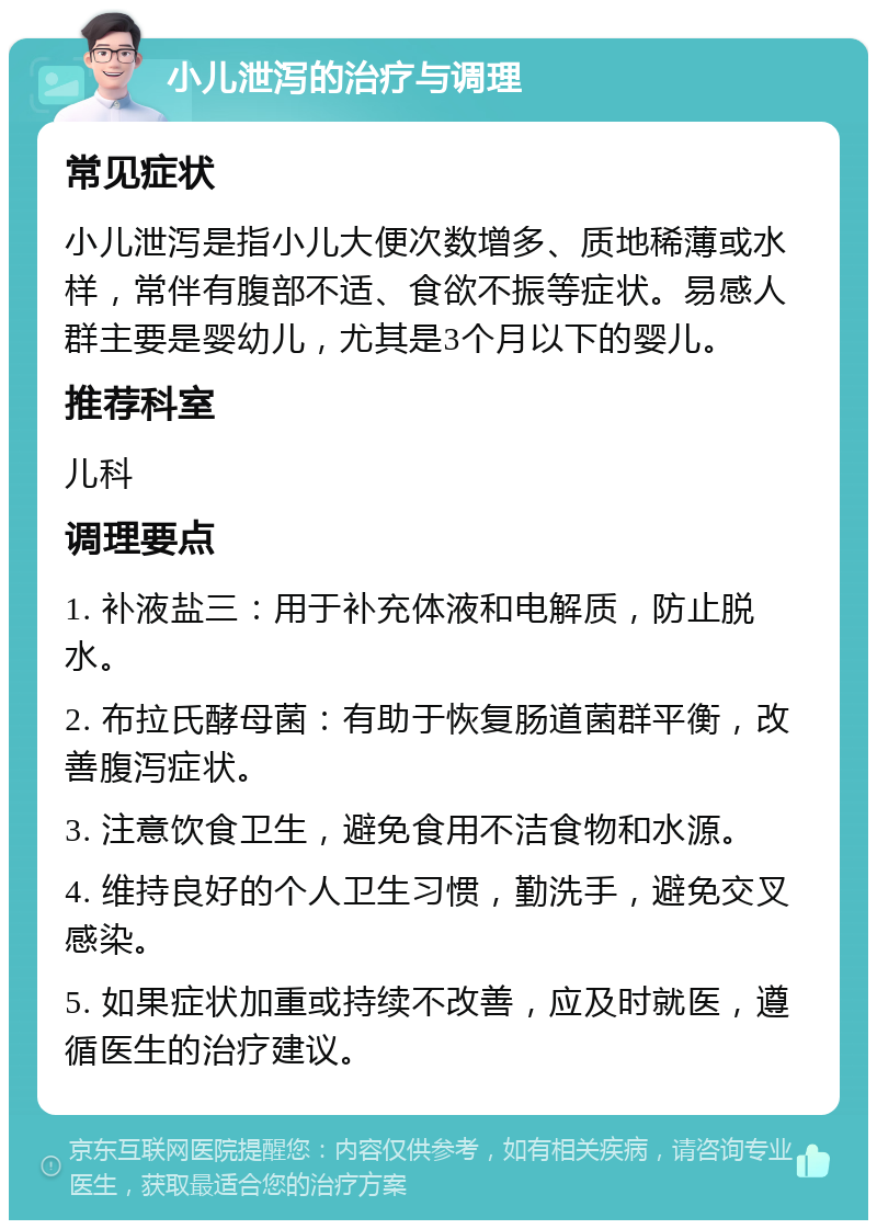 小儿泄泻的治疗与调理 常见症状 小儿泄泻是指小儿大便次数增多、质地稀薄或水样，常伴有腹部不适、食欲不振等症状。易感人群主要是婴幼儿，尤其是3个月以下的婴儿。 推荐科室 儿科 调理要点 1. 补液盐三：用于补充体液和电解质，防止脱水。 2. 布拉氏酵母菌：有助于恢复肠道菌群平衡，改善腹泻症状。 3. 注意饮食卫生，避免食用不洁食物和水源。 4. 维持良好的个人卫生习惯，勤洗手，避免交叉感染。 5. 如果症状加重或持续不改善，应及时就医，遵循医生的治疗建议。