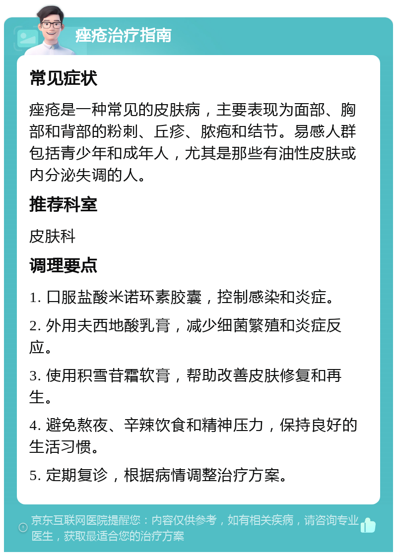 痤疮治疗指南 常见症状 痤疮是一种常见的皮肤病，主要表现为面部、胸部和背部的粉刺、丘疹、脓疱和结节。易感人群包括青少年和成年人，尤其是那些有油性皮肤或内分泌失调的人。 推荐科室 皮肤科 调理要点 1. 口服盐酸米诺环素胶囊，控制感染和炎症。 2. 外用夫西地酸乳膏，减少细菌繁殖和炎症反应。 3. 使用积雪苷霜软膏，帮助改善皮肤修复和再生。 4. 避免熬夜、辛辣饮食和精神压力，保持良好的生活习惯。 5. 定期复诊，根据病情调整治疗方案。