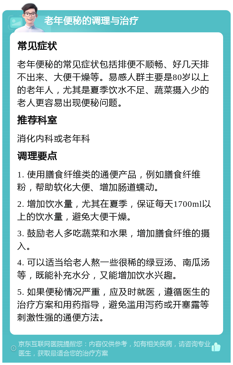 老年便秘的调理与治疗 常见症状 老年便秘的常见症状包括排便不顺畅、好几天排不出来、大便干燥等。易感人群主要是80岁以上的老年人，尤其是夏季饮水不足、蔬菜摄入少的老人更容易出现便秘问题。 推荐科室 消化内科或老年科 调理要点 1. 使用膳食纤维类的通便产品，例如膳食纤维粉，帮助软化大便、增加肠道蠕动。 2. 增加饮水量，尤其在夏季，保证每天1700ml以上的饮水量，避免大便干燥。 3. 鼓励老人多吃蔬菜和水果，增加膳食纤维的摄入。 4. 可以适当给老人熬一些很稀的绿豆汤、南瓜汤等，既能补充水分，又能增加饮水兴趣。 5. 如果便秘情况严重，应及时就医，遵循医生的治疗方案和用药指导，避免滥用泻药或开塞露等刺激性强的通便方法。