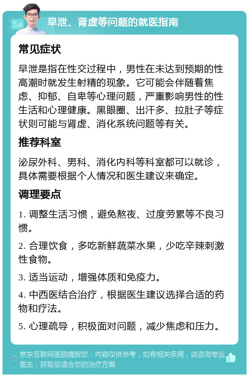 早泄、肾虚等问题的就医指南 常见症状 早泄是指在性交过程中，男性在未达到预期的性高潮时就发生射精的现象。它可能会伴随着焦虑、抑郁、自卑等心理问题，严重影响男性的性生活和心理健康。黑眼圈、出汗多、拉肚子等症状则可能与肾虚、消化系统问题等有关。 推荐科室 泌尿外科、男科、消化内科等科室都可以就诊，具体需要根据个人情况和医生建议来确定。 调理要点 1. 调整生活习惯，避免熬夜、过度劳累等不良习惯。 2. 合理饮食，多吃新鲜蔬菜水果，少吃辛辣刺激性食物。 3. 适当运动，增强体质和免疫力。 4. 中西医结合治疗，根据医生建议选择合适的药物和疗法。 5. 心理疏导，积极面对问题，减少焦虑和压力。