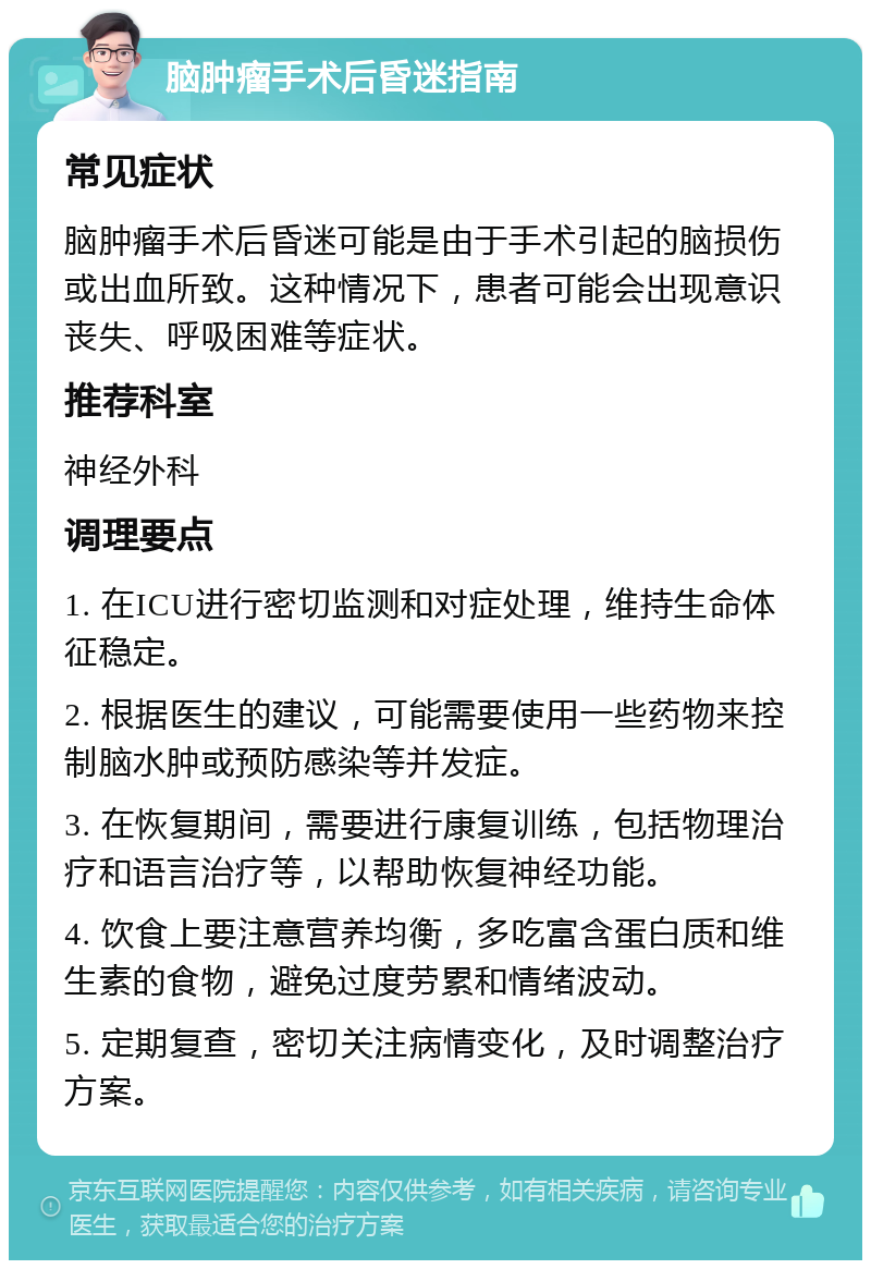 脑肿瘤手术后昏迷指南 常见症状 脑肿瘤手术后昏迷可能是由于手术引起的脑损伤或出血所致。这种情况下，患者可能会出现意识丧失、呼吸困难等症状。 推荐科室 神经外科 调理要点 1. 在ICU进行密切监测和对症处理，维持生命体征稳定。 2. 根据医生的建议，可能需要使用一些药物来控制脑水肿或预防感染等并发症。 3. 在恢复期间，需要进行康复训练，包括物理治疗和语言治疗等，以帮助恢复神经功能。 4. 饮食上要注意营养均衡，多吃富含蛋白质和维生素的食物，避免过度劳累和情绪波动。 5. 定期复查，密切关注病情变化，及时调整治疗方案。