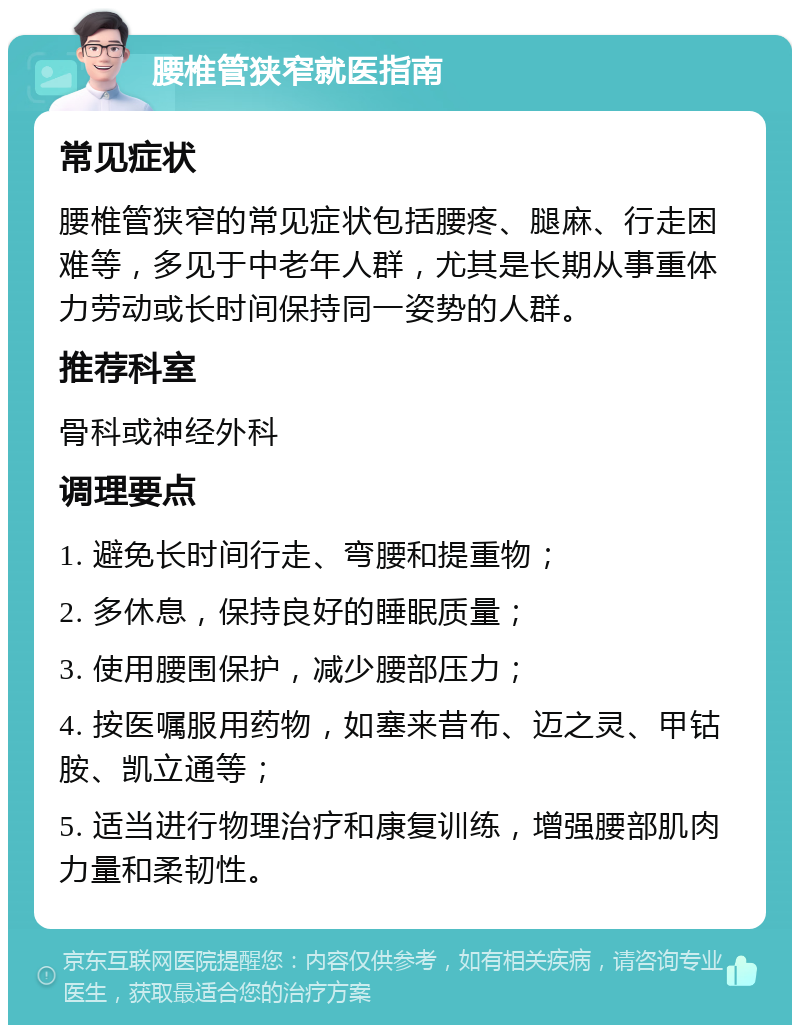 腰椎管狭窄就医指南 常见症状 腰椎管狭窄的常见症状包括腰疼、腿麻、行走困难等，多见于中老年人群，尤其是长期从事重体力劳动或长时间保持同一姿势的人群。 推荐科室 骨科或神经外科 调理要点 1. 避免长时间行走、弯腰和提重物； 2. 多休息，保持良好的睡眠质量； 3. 使用腰围保护，减少腰部压力； 4. 按医嘱服用药物，如塞来昔布、迈之灵、甲钴胺、凯立通等； 5. 适当进行物理治疗和康复训练，增强腰部肌肉力量和柔韧性。