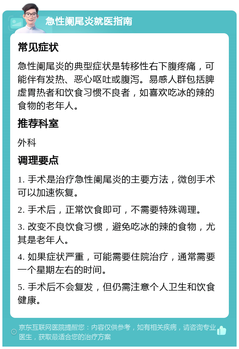 急性阑尾炎就医指南 常见症状 急性阑尾炎的典型症状是转移性右下腹疼痛，可能伴有发热、恶心呕吐或腹泻。易感人群包括脾虚胃热者和饮食习惯不良者，如喜欢吃冰的辣的食物的老年人。 推荐科室 外科 调理要点 1. 手术是治疗急性阑尾炎的主要方法，微创手术可以加速恢复。 2. 手术后，正常饮食即可，不需要特殊调理。 3. 改变不良饮食习惯，避免吃冰的辣的食物，尤其是老年人。 4. 如果症状严重，可能需要住院治疗，通常需要一个星期左右的时间。 5. 手术后不会复发，但仍需注意个人卫生和饮食健康。