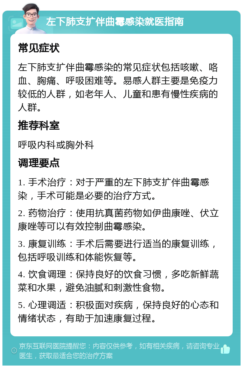 左下肺支扩伴曲霉感染就医指南 常见症状 左下肺支扩伴曲霉感染的常见症状包括咳嗽、咯血、胸痛、呼吸困难等。易感人群主要是免疫力较低的人群，如老年人、儿童和患有慢性疾病的人群。 推荐科室 呼吸内科或胸外科 调理要点 1. 手术治疗：对于严重的左下肺支扩伴曲霉感染，手术可能是必要的治疗方式。 2. 药物治疗：使用抗真菌药物如伊曲康唑、伏立康唑等可以有效控制曲霉感染。 3. 康复训练：手术后需要进行适当的康复训练，包括呼吸训练和体能恢复等。 4. 饮食调理：保持良好的饮食习惯，多吃新鲜蔬菜和水果，避免油腻和刺激性食物。 5. 心理调适：积极面对疾病，保持良好的心态和情绪状态，有助于加速康复过程。