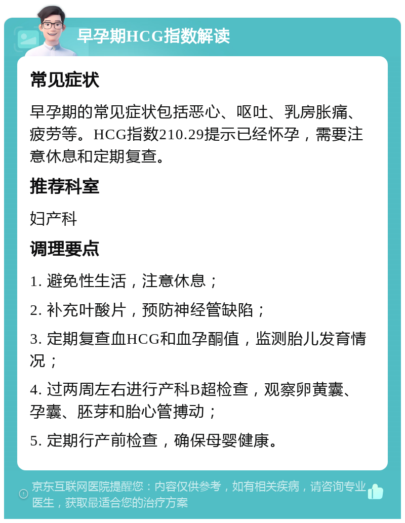 早孕期HCG指数解读 常见症状 早孕期的常见症状包括恶心、呕吐、乳房胀痛、疲劳等。HCG指数210.29提示已经怀孕，需要注意休息和定期复查。 推荐科室 妇产科 调理要点 1. 避免性生活，注意休息； 2. 补充叶酸片，预防神经管缺陷； 3. 定期复查血HCG和血孕酮值，监测胎儿发育情况； 4. 过两周左右进行产科B超检查，观察卵黄囊、孕囊、胚芽和胎心管搏动； 5. 定期行产前检查，确保母婴健康。