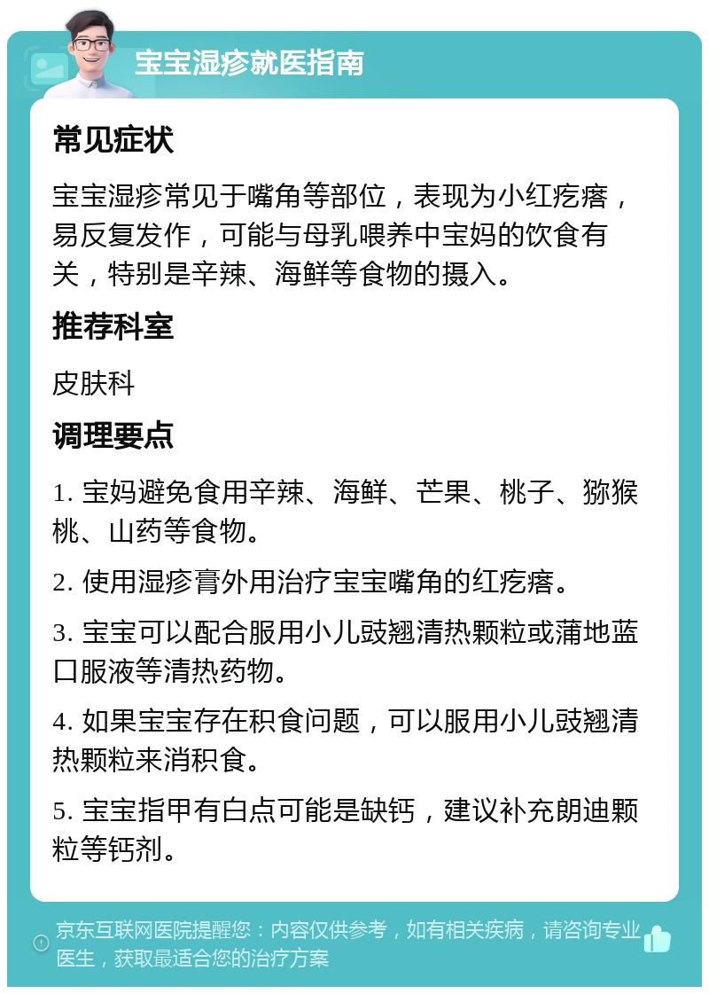 宝宝湿疹就医指南 常见症状 宝宝湿疹常见于嘴角等部位，表现为小红疙瘩，易反复发作，可能与母乳喂养中宝妈的饮食有关，特别是辛辣、海鲜等食物的摄入。 推荐科室 皮肤科 调理要点 1. 宝妈避免食用辛辣、海鲜、芒果、桃子、猕猴桃、山药等食物。 2. 使用湿疹膏外用治疗宝宝嘴角的红疙瘩。 3. 宝宝可以配合服用小儿豉翘清热颗粒或蒲地蓝口服液等清热药物。 4. 如果宝宝存在积食问题，可以服用小儿豉翘清热颗粒来消积食。 5. 宝宝指甲有白点可能是缺钙，建议补充朗迪颗粒等钙剂。