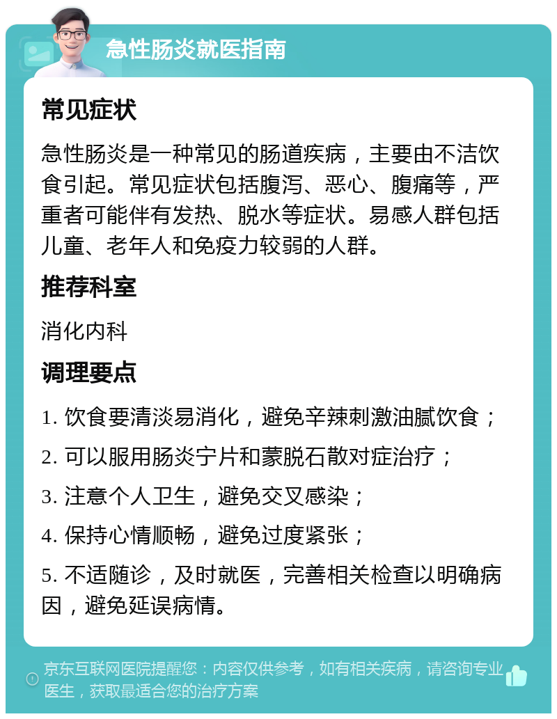 急性肠炎就医指南 常见症状 急性肠炎是一种常见的肠道疾病，主要由不洁饮食引起。常见症状包括腹泻、恶心、腹痛等，严重者可能伴有发热、脱水等症状。易感人群包括儿童、老年人和免疫力较弱的人群。 推荐科室 消化内科 调理要点 1. 饮食要清淡易消化，避免辛辣刺激油腻饮食； 2. 可以服用肠炎宁片和蒙脱石散对症治疗； 3. 注意个人卫生，避免交叉感染； 4. 保持心情顺畅，避免过度紧张； 5. 不适随诊，及时就医，完善相关检查以明确病因，避免延误病情。