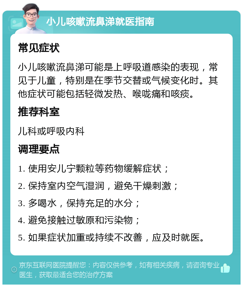 小儿咳嗽流鼻涕就医指南 常见症状 小儿咳嗽流鼻涕可能是上呼吸道感染的表现，常见于儿童，特别是在季节交替或气候变化时。其他症状可能包括轻微发热、喉咙痛和咳痰。 推荐科室 儿科或呼吸内科 调理要点 1. 使用安儿宁颗粒等药物缓解症状； 2. 保持室内空气湿润，避免干燥刺激； 3. 多喝水，保持充足的水分； 4. 避免接触过敏原和污染物； 5. 如果症状加重或持续不改善，应及时就医。