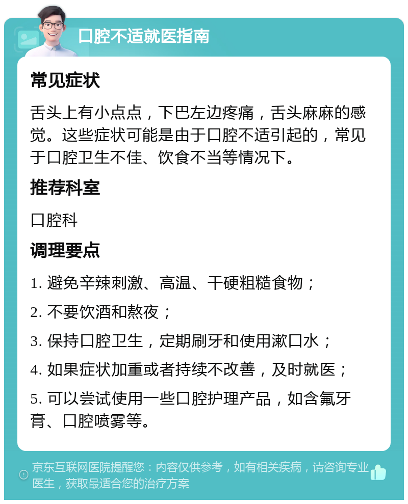 口腔不适就医指南 常见症状 舌头上有小点点，下巴左边疼痛，舌头麻麻的感觉。这些症状可能是由于口腔不适引起的，常见于口腔卫生不佳、饮食不当等情况下。 推荐科室 口腔科 调理要点 1. 避免辛辣刺激、高温、干硬粗糙食物； 2. 不要饮酒和熬夜； 3. 保持口腔卫生，定期刷牙和使用漱口水； 4. 如果症状加重或者持续不改善，及时就医； 5. 可以尝试使用一些口腔护理产品，如含氟牙膏、口腔喷雾等。