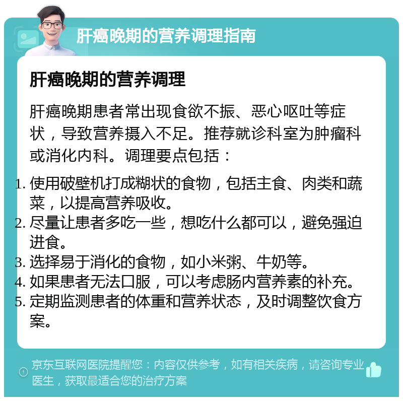 肝癌晚期的营养调理指南 肝癌晚期的营养调理 肝癌晚期患者常出现食欲不振、恶心呕吐等症状，导致营养摄入不足。推荐就诊科室为肿瘤科或消化内科。调理要点包括： 使用破壁机打成糊状的食物，包括主食、肉类和蔬菜，以提高营养吸收。 尽量让患者多吃一些，想吃什么都可以，避免强迫进食。 选择易于消化的食物，如小米粥、牛奶等。 如果患者无法口服，可以考虑肠内营养素的补充。 定期监测患者的体重和营养状态，及时调整饮食方案。