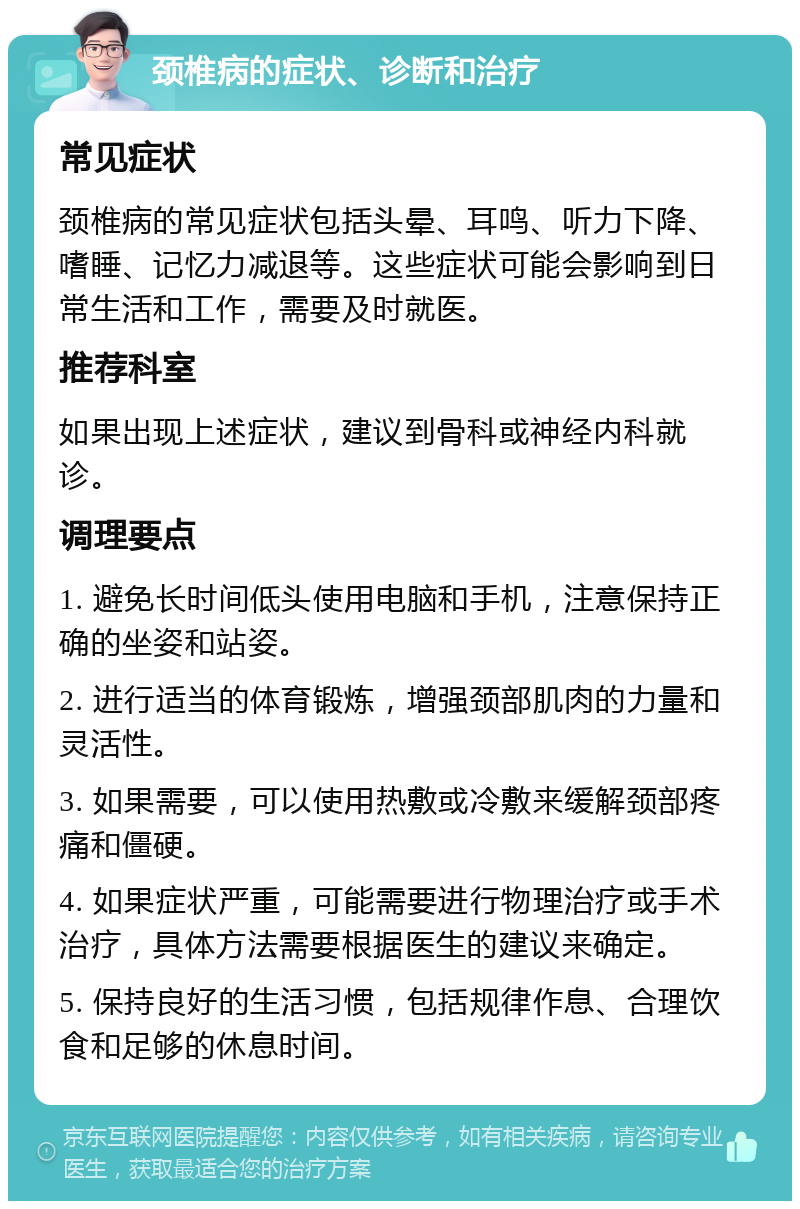 颈椎病的症状、诊断和治疗 常见症状 颈椎病的常见症状包括头晕、耳鸣、听力下降、嗜睡、记忆力减退等。这些症状可能会影响到日常生活和工作，需要及时就医。 推荐科室 如果出现上述症状，建议到骨科或神经内科就诊。 调理要点 1. 避免长时间低头使用电脑和手机，注意保持正确的坐姿和站姿。 2. 进行适当的体育锻炼，增强颈部肌肉的力量和灵活性。 3. 如果需要，可以使用热敷或冷敷来缓解颈部疼痛和僵硬。 4. 如果症状严重，可能需要进行物理治疗或手术治疗，具体方法需要根据医生的建议来确定。 5. 保持良好的生活习惯，包括规律作息、合理饮食和足够的休息时间。