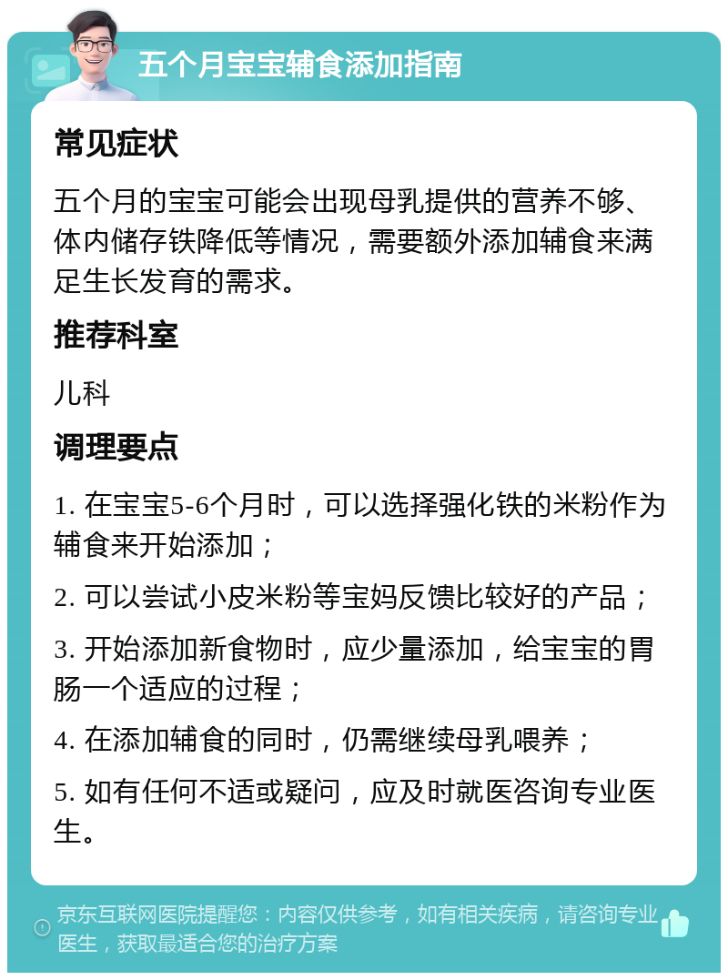 五个月宝宝辅食添加指南 常见症状 五个月的宝宝可能会出现母乳提供的营养不够、体内储存铁降低等情况，需要额外添加辅食来满足生长发育的需求。 推荐科室 儿科 调理要点 1. 在宝宝5-6个月时，可以选择强化铁的米粉作为辅食来开始添加； 2. 可以尝试小皮米粉等宝妈反馈比较好的产品； 3. 开始添加新食物时，应少量添加，给宝宝的胃肠一个适应的过程； 4. 在添加辅食的同时，仍需继续母乳喂养； 5. 如有任何不适或疑问，应及时就医咨询专业医生。