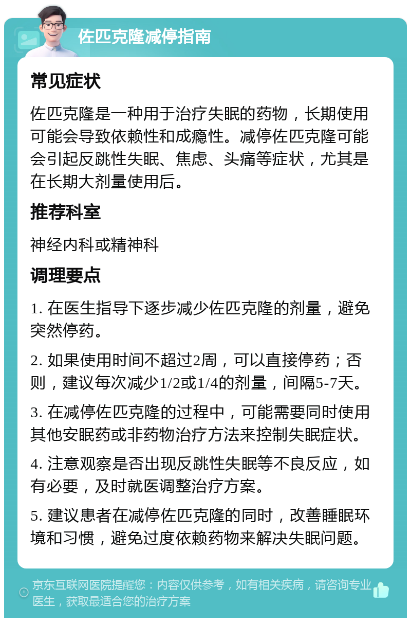 佐匹克隆减停指南 常见症状 佐匹克隆是一种用于治疗失眠的药物，长期使用可能会导致依赖性和成瘾性。减停佐匹克隆可能会引起反跳性失眠、焦虑、头痛等症状，尤其是在长期大剂量使用后。 推荐科室 神经内科或精神科 调理要点 1. 在医生指导下逐步减少佐匹克隆的剂量，避免突然停药。 2. 如果使用时间不超过2周，可以直接停药；否则，建议每次减少1/2或1/4的剂量，间隔5-7天。 3. 在减停佐匹克隆的过程中，可能需要同时使用其他安眠药或非药物治疗方法来控制失眠症状。 4. 注意观察是否出现反跳性失眠等不良反应，如有必要，及时就医调整治疗方案。 5. 建议患者在减停佐匹克隆的同时，改善睡眠环境和习惯，避免过度依赖药物来解决失眠问题。