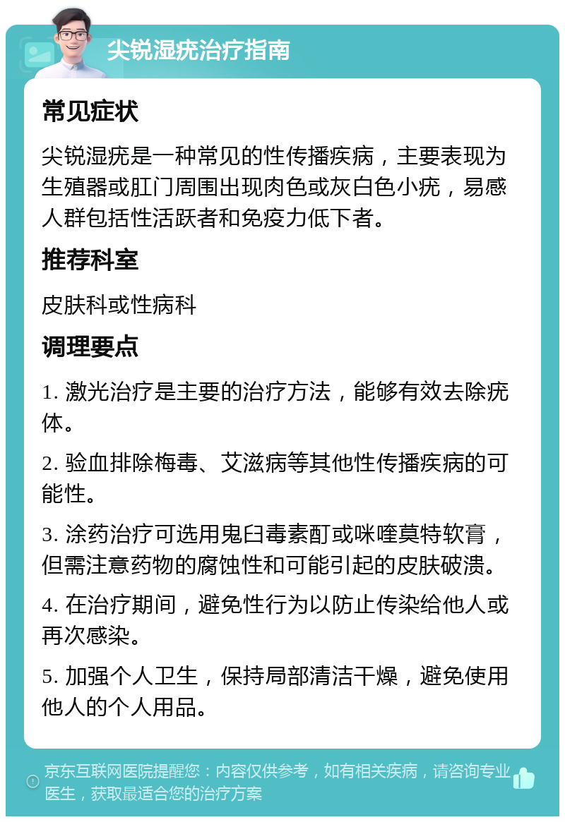 尖锐湿疣治疗指南 常见症状 尖锐湿疣是一种常见的性传播疾病，主要表现为生殖器或肛门周围出现肉色或灰白色小疣，易感人群包括性活跃者和免疫力低下者。 推荐科室 皮肤科或性病科 调理要点 1. 激光治疗是主要的治疗方法，能够有效去除疣体。 2. 验血排除梅毒、艾滋病等其他性传播疾病的可能性。 3. 涂药治疗可选用鬼臼毒素酊或咪喹莫特软膏，但需注意药物的腐蚀性和可能引起的皮肤破溃。 4. 在治疗期间，避免性行为以防止传染给他人或再次感染。 5. 加强个人卫生，保持局部清洁干燥，避免使用他人的个人用品。