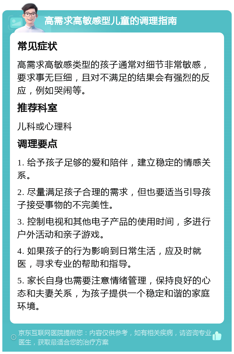 高需求高敏感型儿童的调理指南 常见症状 高需求高敏感类型的孩子通常对细节非常敏感，要求事无巨细，且对不满足的结果会有强烈的反应，例如哭闹等。 推荐科室 儿科或心理科 调理要点 1. 给予孩子足够的爱和陪伴，建立稳定的情感关系。 2. 尽量满足孩子合理的需求，但也要适当引导孩子接受事物的不完美性。 3. 控制电视和其他电子产品的使用时间，多进行户外活动和亲子游戏。 4. 如果孩子的行为影响到日常生活，应及时就医，寻求专业的帮助和指导。 5. 家长自身也需要注意情绪管理，保持良好的心态和夫妻关系，为孩子提供一个稳定和谐的家庭环境。