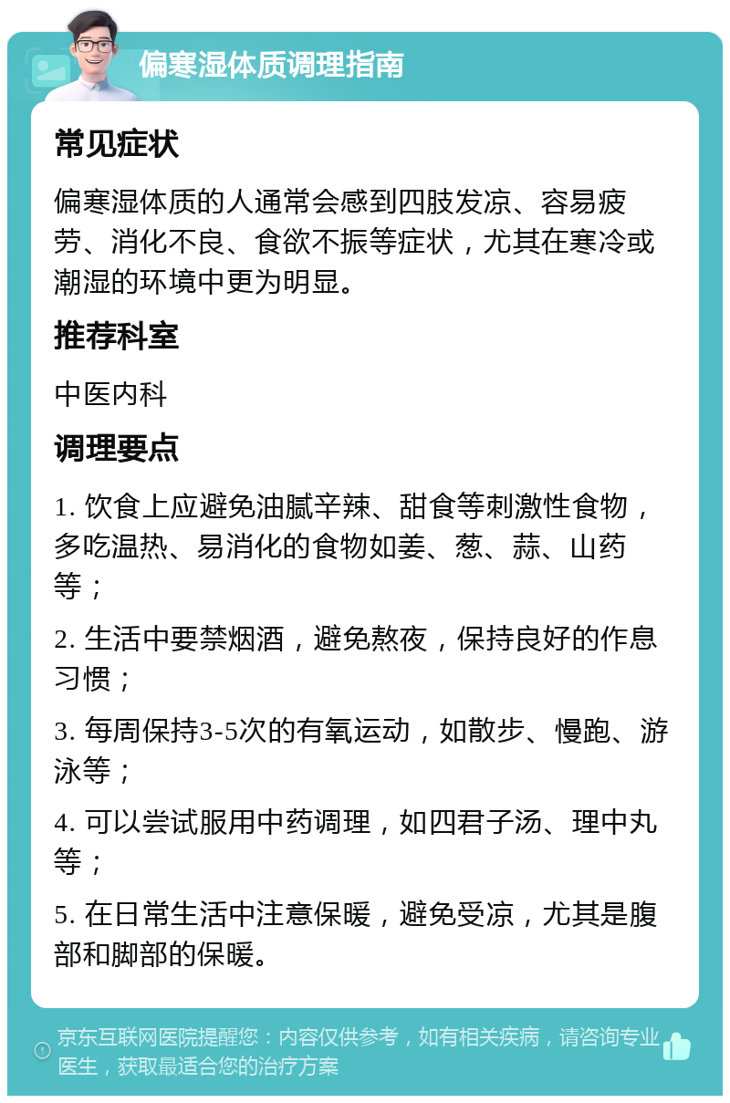 偏寒湿体质调理指南 常见症状 偏寒湿体质的人通常会感到四肢发凉、容易疲劳、消化不良、食欲不振等症状，尤其在寒冷或潮湿的环境中更为明显。 推荐科室 中医内科 调理要点 1. 饮食上应避免油腻辛辣、甜食等刺激性食物，多吃温热、易消化的食物如姜、葱、蒜、山药等； 2. 生活中要禁烟酒，避免熬夜，保持良好的作息习惯； 3. 每周保持3-5次的有氧运动，如散步、慢跑、游泳等； 4. 可以尝试服用中药调理，如四君子汤、理中丸等； 5. 在日常生活中注意保暖，避免受凉，尤其是腹部和脚部的保暖。