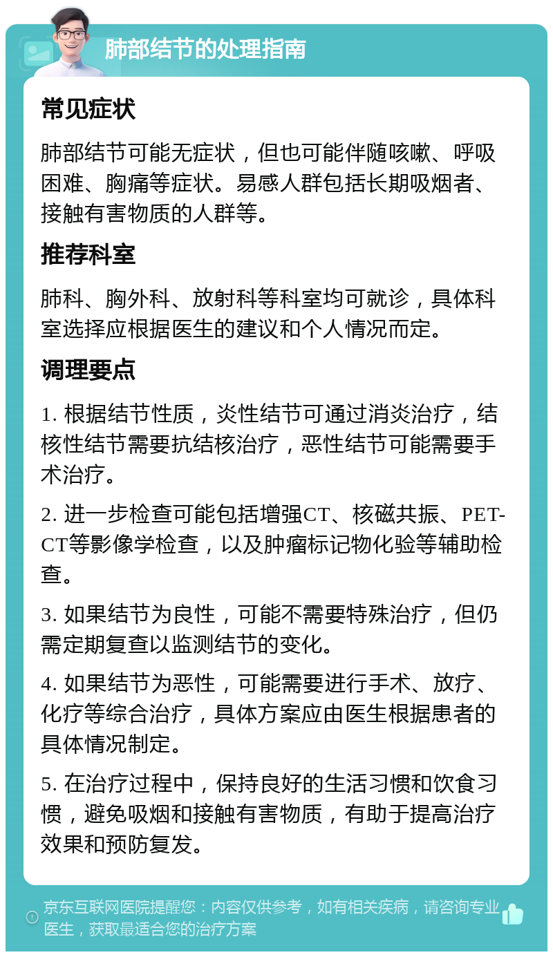 肺部结节的处理指南 常见症状 肺部结节可能无症状，但也可能伴随咳嗽、呼吸困难、胸痛等症状。易感人群包括长期吸烟者、接触有害物质的人群等。 推荐科室 肺科、胸外科、放射科等科室均可就诊，具体科室选择应根据医生的建议和个人情况而定。 调理要点 1. 根据结节性质，炎性结节可通过消炎治疗，结核性结节需要抗结核治疗，恶性结节可能需要手术治疗。 2. 进一步检查可能包括增强CT、核磁共振、PET-CT等影像学检查，以及肿瘤标记物化验等辅助检查。 3. 如果结节为良性，可能不需要特殊治疗，但仍需定期复查以监测结节的变化。 4. 如果结节为恶性，可能需要进行手术、放疗、化疗等综合治疗，具体方案应由医生根据患者的具体情况制定。 5. 在治疗过程中，保持良好的生活习惯和饮食习惯，避免吸烟和接触有害物质，有助于提高治疗效果和预防复发。