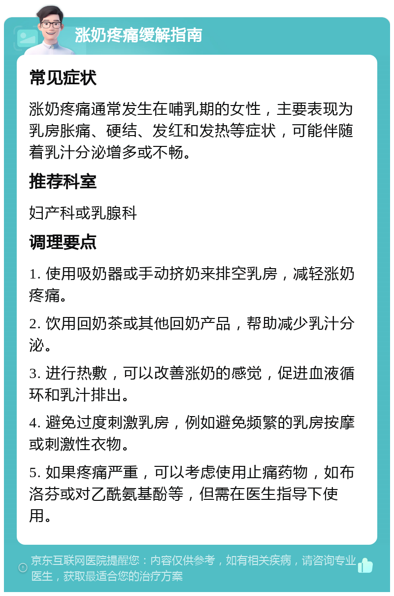 涨奶疼痛缓解指南 常见症状 涨奶疼痛通常发生在哺乳期的女性，主要表现为乳房胀痛、硬结、发红和发热等症状，可能伴随着乳汁分泌增多或不畅。 推荐科室 妇产科或乳腺科 调理要点 1. 使用吸奶器或手动挤奶来排空乳房，减轻涨奶疼痛。 2. 饮用回奶茶或其他回奶产品，帮助减少乳汁分泌。 3. 进行热敷，可以改善涨奶的感觉，促进血液循环和乳汁排出。 4. 避免过度刺激乳房，例如避免频繁的乳房按摩或刺激性衣物。 5. 如果疼痛严重，可以考虑使用止痛药物，如布洛芬或对乙酰氨基酚等，但需在医生指导下使用。