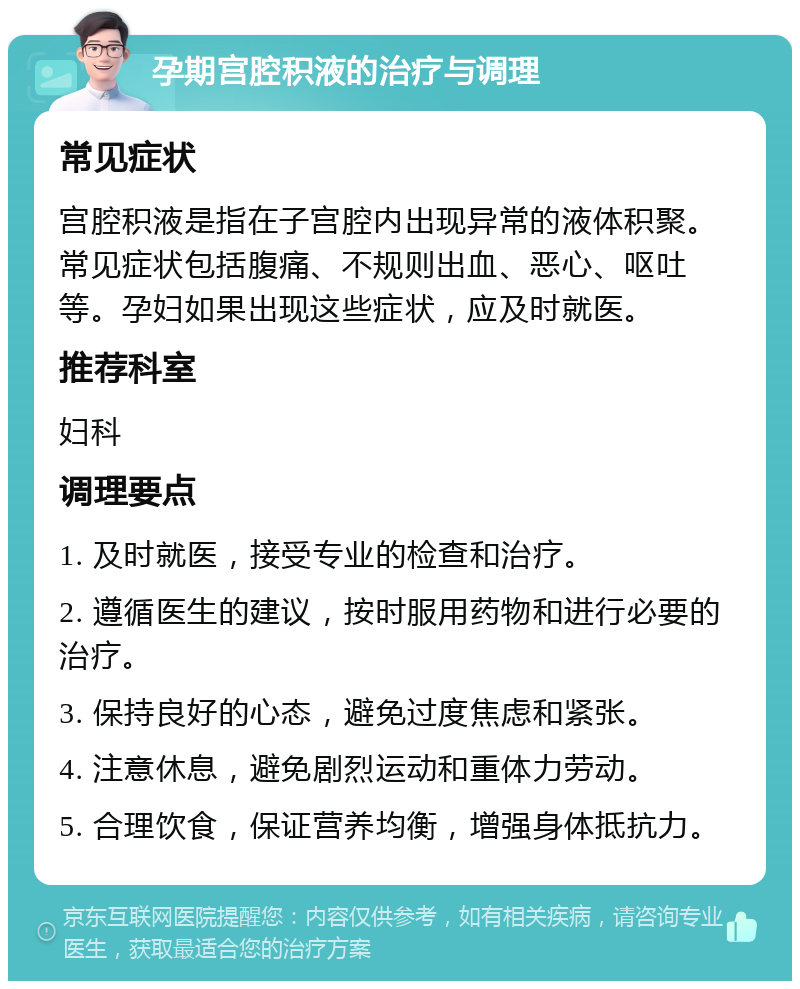 孕期宫腔积液的治疗与调理 常见症状 宫腔积液是指在子宫腔内出现异常的液体积聚。常见症状包括腹痛、不规则出血、恶心、呕吐等。孕妇如果出现这些症状，应及时就医。 推荐科室 妇科 调理要点 1. 及时就医，接受专业的检查和治疗。 2. 遵循医生的建议，按时服用药物和进行必要的治疗。 3. 保持良好的心态，避免过度焦虑和紧张。 4. 注意休息，避免剧烈运动和重体力劳动。 5. 合理饮食，保证营养均衡，增强身体抵抗力。