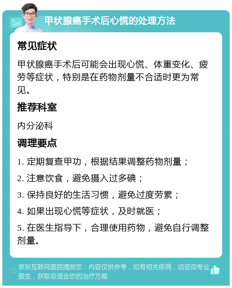 甲状腺癌手术后心慌的处理方法 常见症状 甲状腺癌手术后可能会出现心慌、体重变化、疲劳等症状，特别是在药物剂量不合适时更为常见。 推荐科室 内分泌科 调理要点 1. 定期复查甲功，根据结果调整药物剂量； 2. 注意饮食，避免摄入过多碘； 3. 保持良好的生活习惯，避免过度劳累； 4. 如果出现心慌等症状，及时就医； 5. 在医生指导下，合理使用药物，避免自行调整剂量。