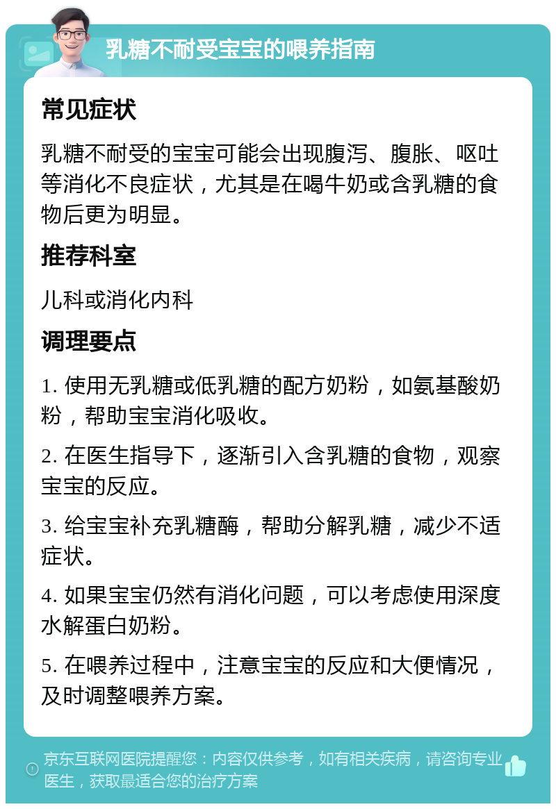 乳糖不耐受宝宝的喂养指南 常见症状 乳糖不耐受的宝宝可能会出现腹泻、腹胀、呕吐等消化不良症状，尤其是在喝牛奶或含乳糖的食物后更为明显。 推荐科室 儿科或消化内科 调理要点 1. 使用无乳糖或低乳糖的配方奶粉，如氨基酸奶粉，帮助宝宝消化吸收。 2. 在医生指导下，逐渐引入含乳糖的食物，观察宝宝的反应。 3. 给宝宝补充乳糖酶，帮助分解乳糖，减少不适症状。 4. 如果宝宝仍然有消化问题，可以考虑使用深度水解蛋白奶粉。 5. 在喂养过程中，注意宝宝的反应和大便情况，及时调整喂养方案。