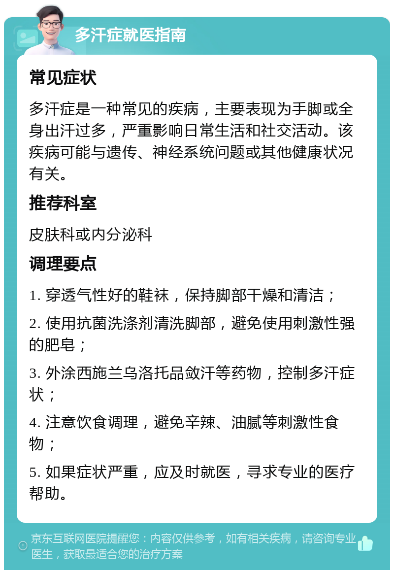 多汗症就医指南 常见症状 多汗症是一种常见的疾病，主要表现为手脚或全身出汗过多，严重影响日常生活和社交活动。该疾病可能与遗传、神经系统问题或其他健康状况有关。 推荐科室 皮肤科或内分泌科 调理要点 1. 穿透气性好的鞋袜，保持脚部干燥和清洁； 2. 使用抗菌洗涤剂清洗脚部，避免使用刺激性强的肥皂； 3. 外涂西施兰乌洛托品敛汗等药物，控制多汗症状； 4. 注意饮食调理，避免辛辣、油腻等刺激性食物； 5. 如果症状严重，应及时就医，寻求专业的医疗帮助。