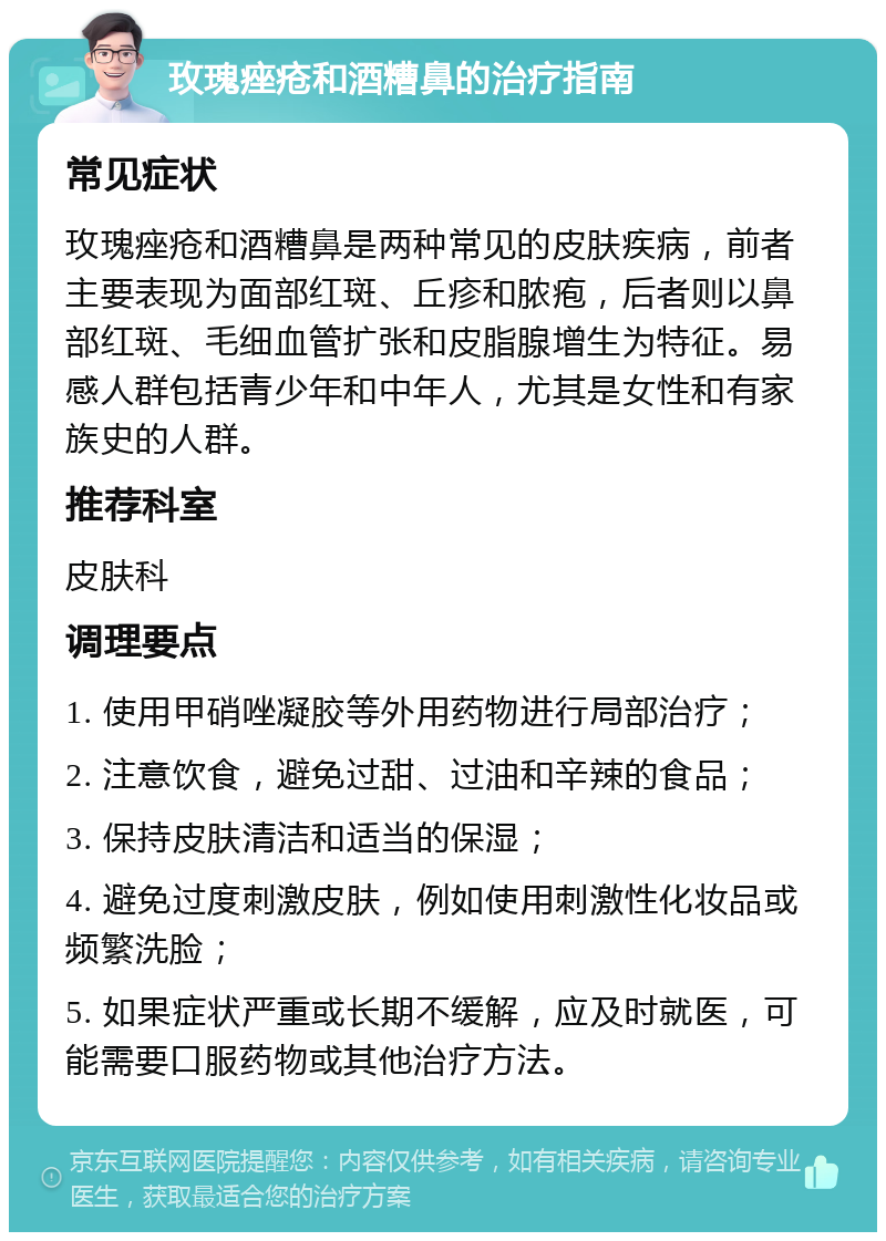 玫瑰痤疮和酒糟鼻的治疗指南 常见症状 玫瑰痤疮和酒糟鼻是两种常见的皮肤疾病，前者主要表现为面部红斑、丘疹和脓疱，后者则以鼻部红斑、毛细血管扩张和皮脂腺增生为特征。易感人群包括青少年和中年人，尤其是女性和有家族史的人群。 推荐科室 皮肤科 调理要点 1. 使用甲硝唑凝胶等外用药物进行局部治疗； 2. 注意饮食，避免过甜、过油和辛辣的食品； 3. 保持皮肤清洁和适当的保湿； 4. 避免过度刺激皮肤，例如使用刺激性化妆品或频繁洗脸； 5. 如果症状严重或长期不缓解，应及时就医，可能需要口服药物或其他治疗方法。