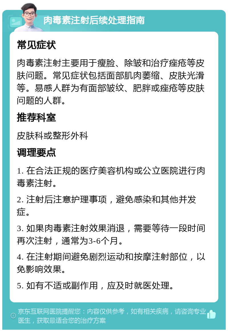 肉毒素注射后续处理指南 常见症状 肉毒素注射主要用于瘦脸、除皱和治疗痤疮等皮肤问题。常见症状包括面部肌肉萎缩、皮肤光滑等。易感人群为有面部皱纹、肥胖或痤疮等皮肤问题的人群。 推荐科室 皮肤科或整形外科 调理要点 1. 在合法正规的医疗美容机构或公立医院进行肉毒素注射。 2. 注射后注意护理事项，避免感染和其他并发症。 3. 如果肉毒素注射效果消退，需要等待一段时间再次注射，通常为3-6个月。 4. 在注射期间避免剧烈运动和按摩注射部位，以免影响效果。 5. 如有不适或副作用，应及时就医处理。