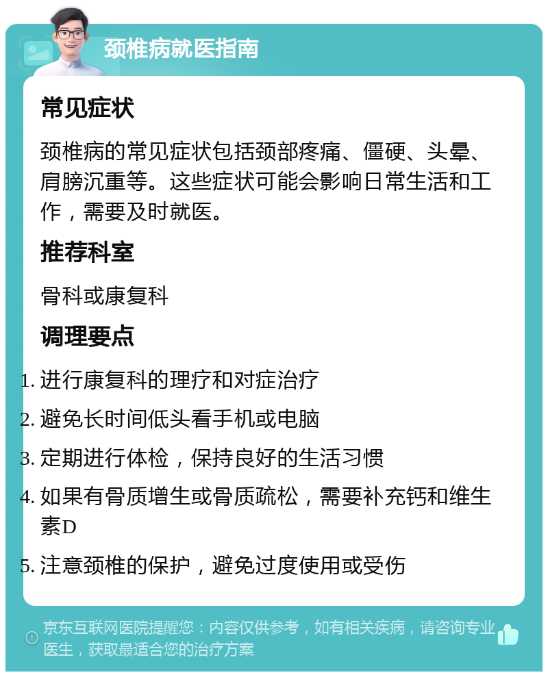 颈椎病就医指南 常见症状 颈椎病的常见症状包括颈部疼痛、僵硬、头晕、肩膀沉重等。这些症状可能会影响日常生活和工作，需要及时就医。 推荐科室 骨科或康复科 调理要点 进行康复科的理疗和对症治疗 避免长时间低头看手机或电脑 定期进行体检，保持良好的生活习惯 如果有骨质增生或骨质疏松，需要补充钙和维生素D 注意颈椎的保护，避免过度使用或受伤