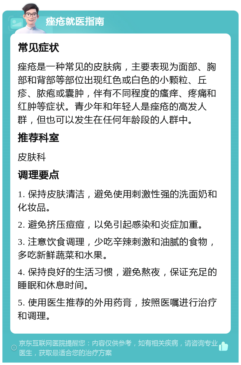 痤疮就医指南 常见症状 痤疮是一种常见的皮肤病，主要表现为面部、胸部和背部等部位出现红色或白色的小颗粒、丘疹、脓疱或囊肿，伴有不同程度的瘙痒、疼痛和红肿等症状。青少年和年轻人是痤疮的高发人群，但也可以发生在任何年龄段的人群中。 推荐科室 皮肤科 调理要点 1. 保持皮肤清洁，避免使用刺激性强的洗面奶和化妆品。 2. 避免挤压痘痘，以免引起感染和炎症加重。 3. 注意饮食调理，少吃辛辣刺激和油腻的食物，多吃新鲜蔬菜和水果。 4. 保持良好的生活习惯，避免熬夜，保证充足的睡眠和休息时间。 5. 使用医生推荐的外用药膏，按照医嘱进行治疗和调理。