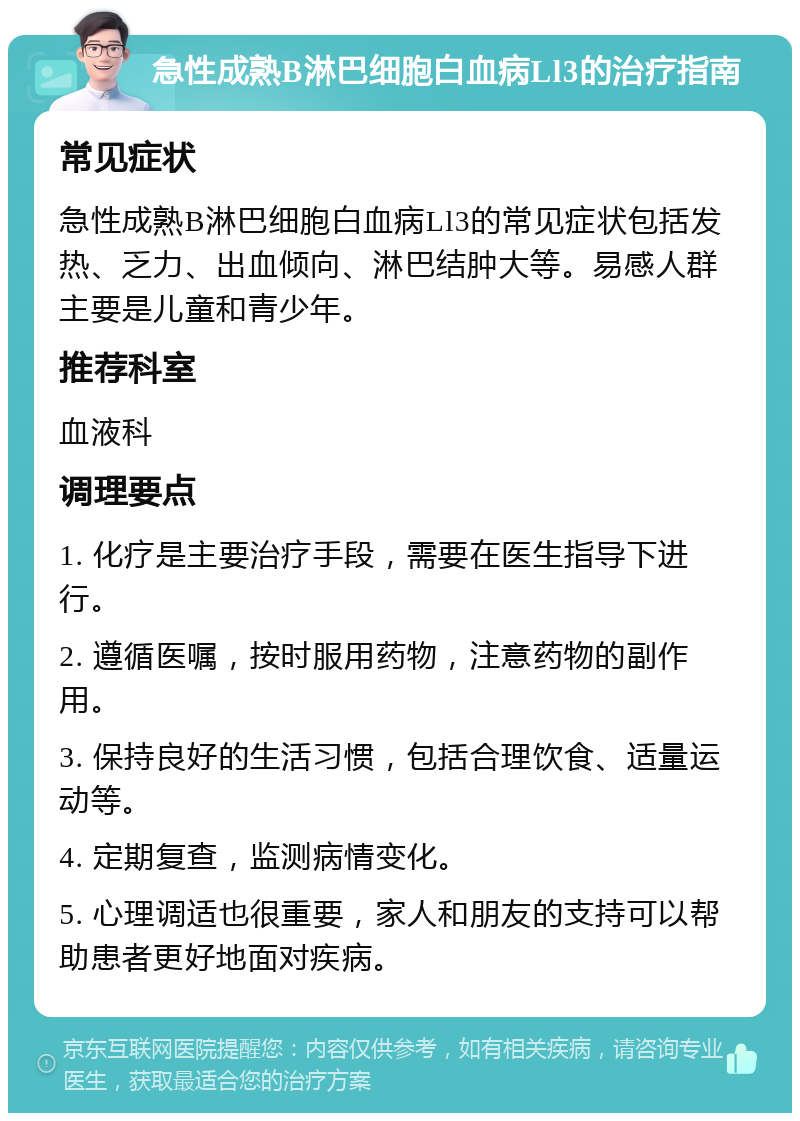 急性成熟B淋巴细胞白血病Ll3的治疗指南 常见症状 急性成熟B淋巴细胞白血病Ll3的常见症状包括发热、乏力、出血倾向、淋巴结肿大等。易感人群主要是儿童和青少年。 推荐科室 血液科 调理要点 1. 化疗是主要治疗手段，需要在医生指导下进行。 2. 遵循医嘱，按时服用药物，注意药物的副作用。 3. 保持良好的生活习惯，包括合理饮食、适量运动等。 4. 定期复查，监测病情变化。 5. 心理调适也很重要，家人和朋友的支持可以帮助患者更好地面对疾病。