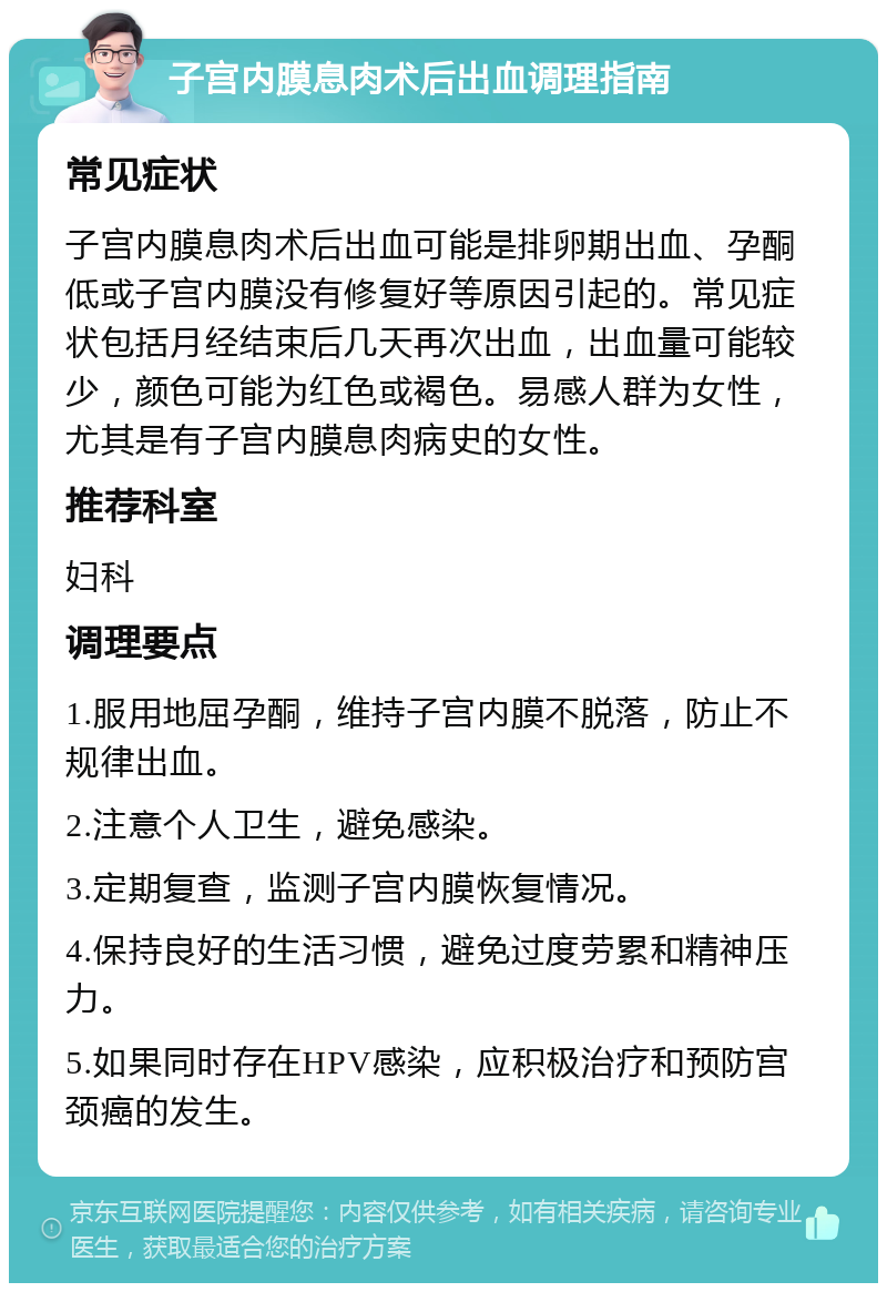 子宫内膜息肉术后出血调理指南 常见症状 子宫内膜息肉术后出血可能是排卵期出血、孕酮低或子宫内膜没有修复好等原因引起的。常见症状包括月经结束后几天再次出血，出血量可能较少，颜色可能为红色或褐色。易感人群为女性，尤其是有子宫内膜息肉病史的女性。 推荐科室 妇科 调理要点 1.服用地屈孕酮，维持子宫内膜不脱落，防止不规律出血。 2.注意个人卫生，避免感染。 3.定期复查，监测子宫内膜恢复情况。 4.保持良好的生活习惯，避免过度劳累和精神压力。 5.如果同时存在HPV感染，应积极治疗和预防宫颈癌的发生。