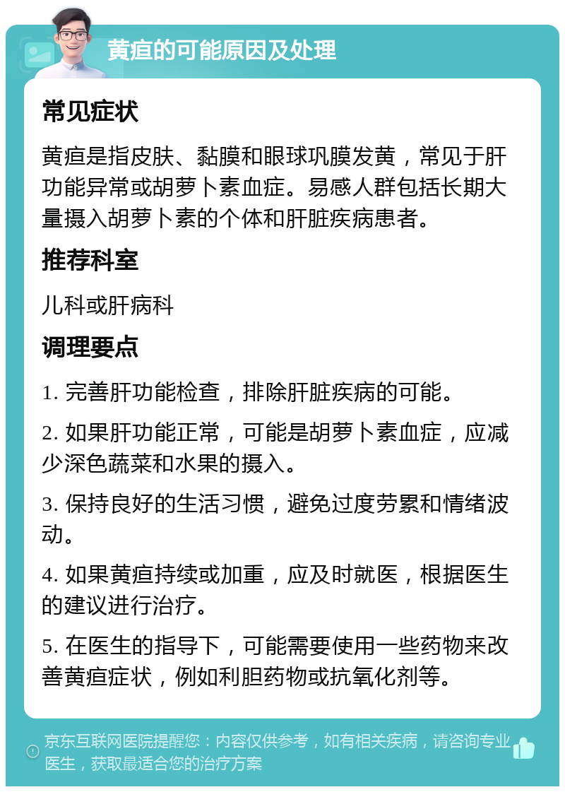 黄疸的可能原因及处理 常见症状 黄疸是指皮肤、黏膜和眼球巩膜发黄，常见于肝功能异常或胡萝卜素血症。易感人群包括长期大量摄入胡萝卜素的个体和肝脏疾病患者。 推荐科室 儿科或肝病科 调理要点 1. 完善肝功能检查，排除肝脏疾病的可能。 2. 如果肝功能正常，可能是胡萝卜素血症，应减少深色蔬菜和水果的摄入。 3. 保持良好的生活习惯，避免过度劳累和情绪波动。 4. 如果黄疸持续或加重，应及时就医，根据医生的建议进行治疗。 5. 在医生的指导下，可能需要使用一些药物来改善黄疸症状，例如利胆药物或抗氧化剂等。