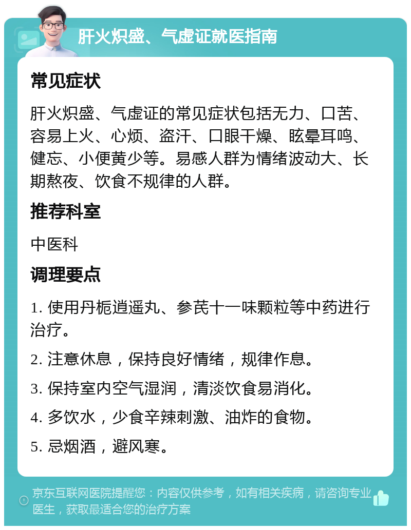 肝火炽盛、气虚证就医指南 常见症状 肝火炽盛、气虚证的常见症状包括无力、口苦、容易上火、心烦、盗汗、口眼干燥、眩晕耳鸣、健忘、小便黄少等。易感人群为情绪波动大、长期熬夜、饮食不规律的人群。 推荐科室 中医科 调理要点 1. 使用丹栀逍遥丸、参芪十一味颗粒等中药进行治疗。 2. 注意休息，保持良好情绪，规律作息。 3. 保持室内空气湿润，清淡饮食易消化。 4. 多饮水，少食辛辣刺激、油炸的食物。 5. 忌烟酒，避风寒。