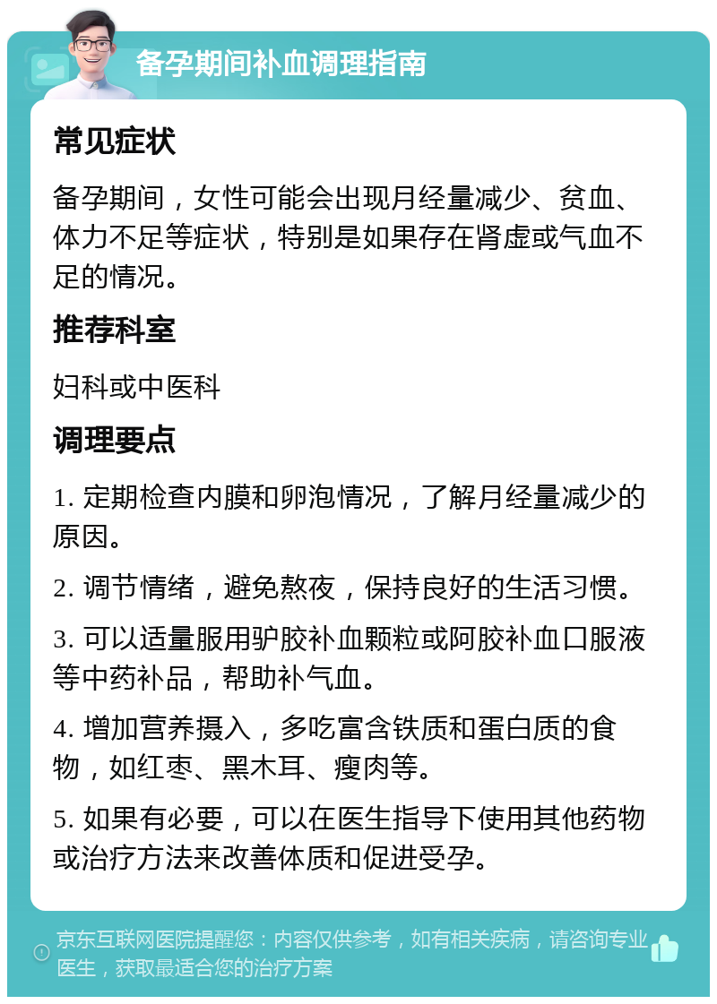 备孕期间补血调理指南 常见症状 备孕期间，女性可能会出现月经量减少、贫血、体力不足等症状，特别是如果存在肾虚或气血不足的情况。 推荐科室 妇科或中医科 调理要点 1. 定期检查内膜和卵泡情况，了解月经量减少的原因。 2. 调节情绪，避免熬夜，保持良好的生活习惯。 3. 可以适量服用驴胶补血颗粒或阿胶补血口服液等中药补品，帮助补气血。 4. 增加营养摄入，多吃富含铁质和蛋白质的食物，如红枣、黑木耳、瘦肉等。 5. 如果有必要，可以在医生指导下使用其他药物或治疗方法来改善体质和促进受孕。