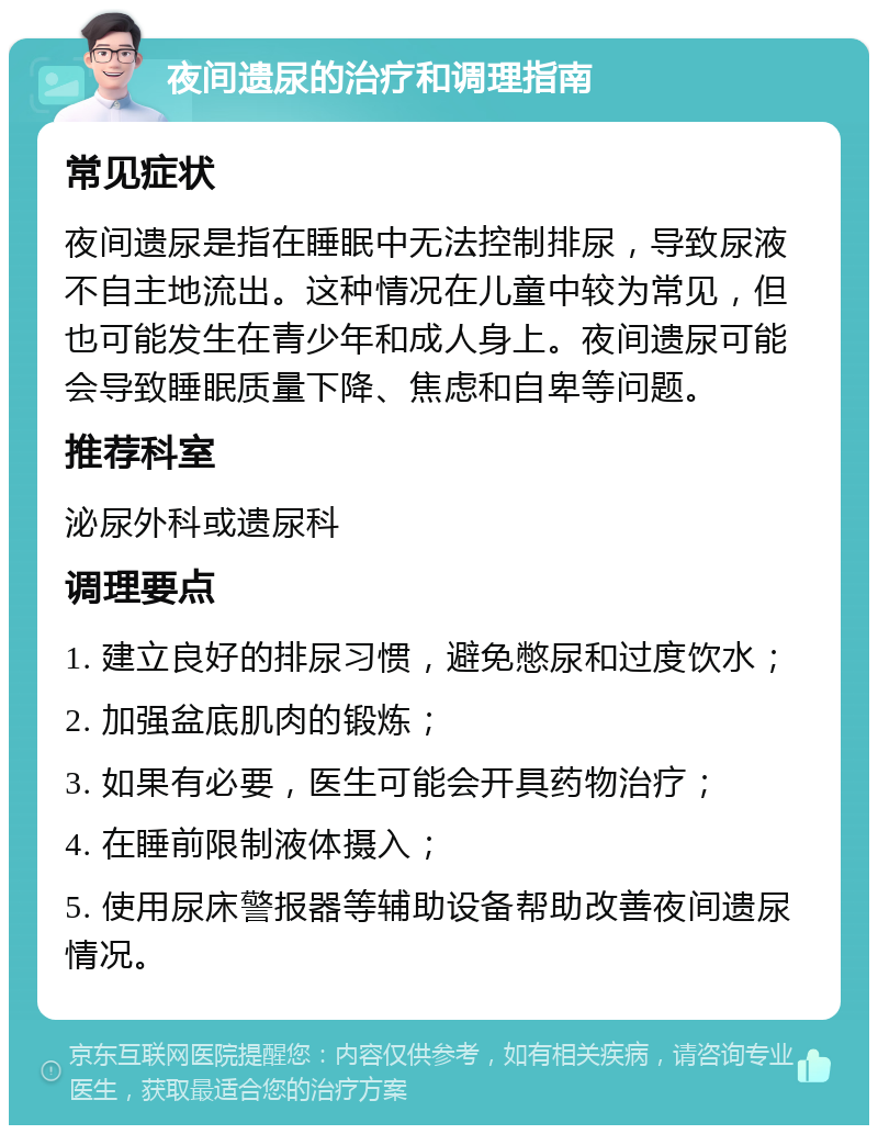 夜间遗尿的治疗和调理指南 常见症状 夜间遗尿是指在睡眠中无法控制排尿，导致尿液不自主地流出。这种情况在儿童中较为常见，但也可能发生在青少年和成人身上。夜间遗尿可能会导致睡眠质量下降、焦虑和自卑等问题。 推荐科室 泌尿外科或遗尿科 调理要点 1. 建立良好的排尿习惯，避免憋尿和过度饮水； 2. 加强盆底肌肉的锻炼； 3. 如果有必要，医生可能会开具药物治疗； 4. 在睡前限制液体摄入； 5. 使用尿床警报器等辅助设备帮助改善夜间遗尿情况。