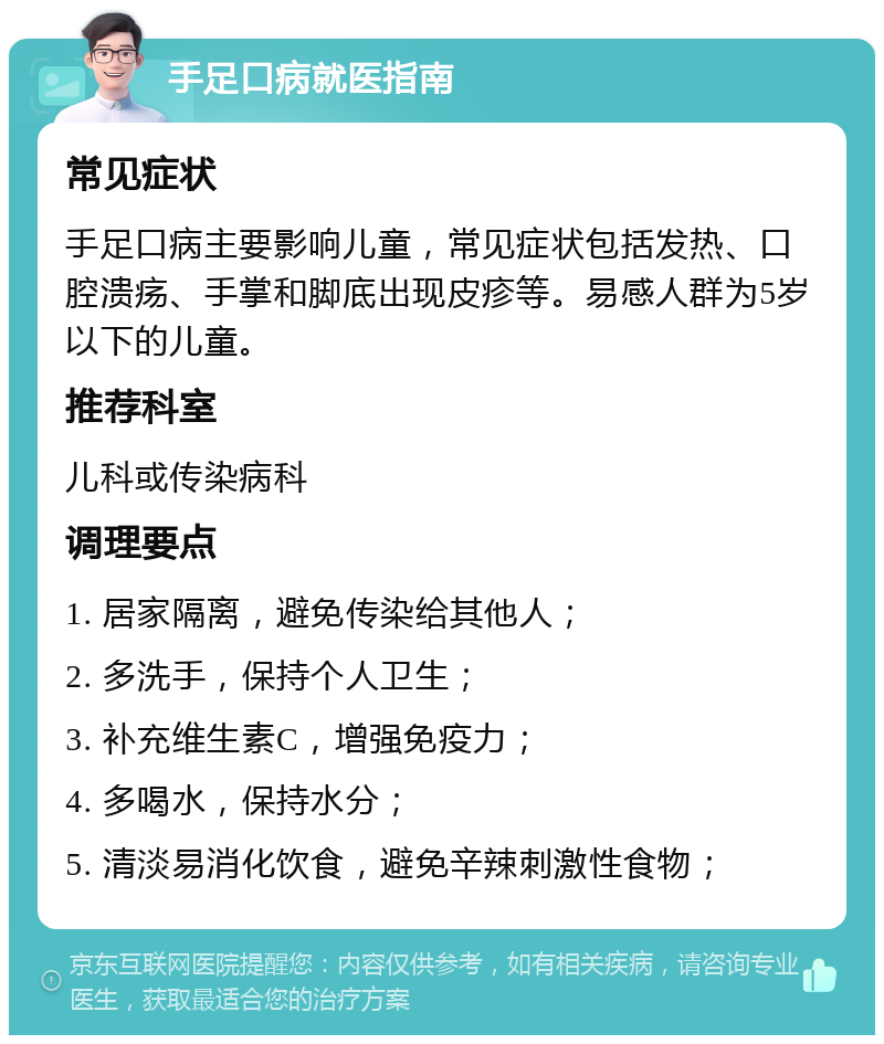 手足口病就医指南 常见症状 手足口病主要影响儿童，常见症状包括发热、口腔溃疡、手掌和脚底出现皮疹等。易感人群为5岁以下的儿童。 推荐科室 儿科或传染病科 调理要点 1. 居家隔离，避免传染给其他人； 2. 多洗手，保持个人卫生； 3. 补充维生素C，增强免疫力； 4. 多喝水，保持水分； 5. 清淡易消化饮食，避免辛辣刺激性食物；