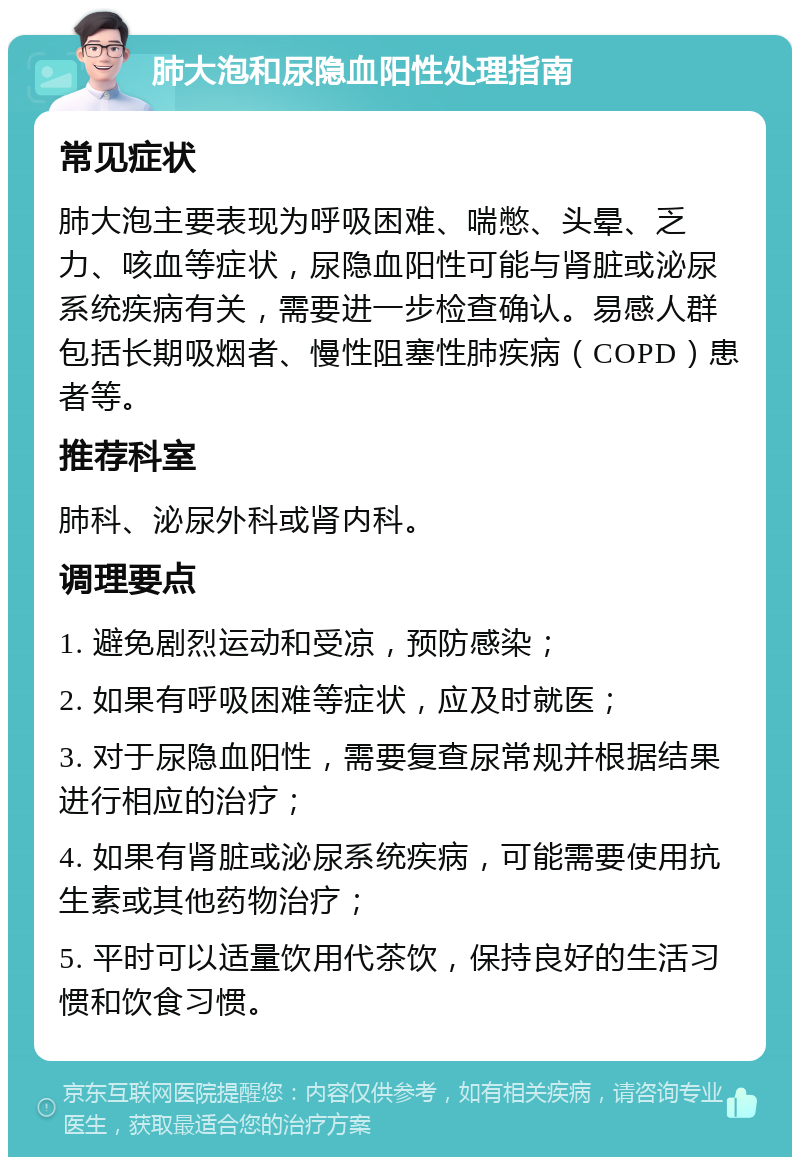 肺大泡和尿隐血阳性处理指南 常见症状 肺大泡主要表现为呼吸困难、喘憋、头晕、乏力、咳血等症状，尿隐血阳性可能与肾脏或泌尿系统疾病有关，需要进一步检查确认。易感人群包括长期吸烟者、慢性阻塞性肺疾病（COPD）患者等。 推荐科室 肺科、泌尿外科或肾内科。 调理要点 1. 避免剧烈运动和受凉，预防感染； 2. 如果有呼吸困难等症状，应及时就医； 3. 对于尿隐血阳性，需要复查尿常规并根据结果进行相应的治疗； 4. 如果有肾脏或泌尿系统疾病，可能需要使用抗生素或其他药物治疗； 5. 平时可以适量饮用代茶饮，保持良好的生活习惯和饮食习惯。