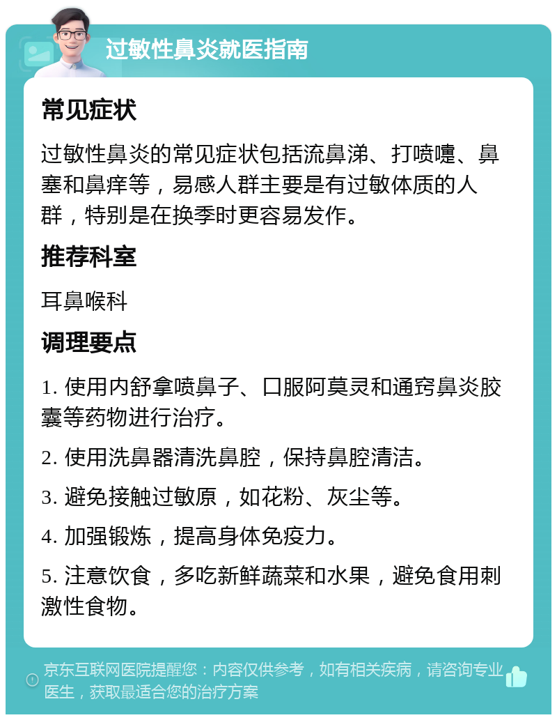 过敏性鼻炎就医指南 常见症状 过敏性鼻炎的常见症状包括流鼻涕、打喷嚏、鼻塞和鼻痒等，易感人群主要是有过敏体质的人群，特别是在换季时更容易发作。 推荐科室 耳鼻喉科 调理要点 1. 使用内舒拿喷鼻子、口服阿莫灵和通窍鼻炎胶囊等药物进行治疗。 2. 使用洗鼻器清洗鼻腔，保持鼻腔清洁。 3. 避免接触过敏原，如花粉、灰尘等。 4. 加强锻炼，提高身体免疫力。 5. 注意饮食，多吃新鲜蔬菜和水果，避免食用刺激性食物。