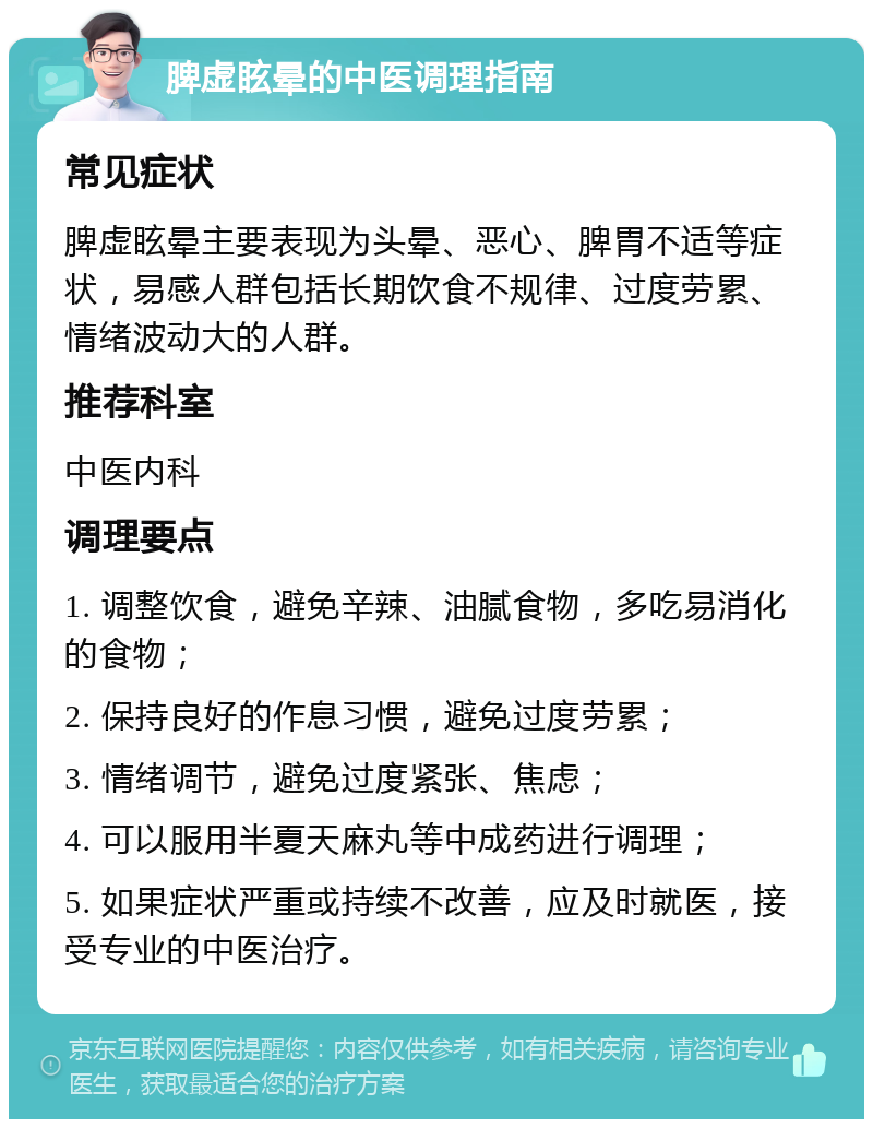 脾虚眩晕的中医调理指南 常见症状 脾虚眩晕主要表现为头晕、恶心、脾胃不适等症状，易感人群包括长期饮食不规律、过度劳累、情绪波动大的人群。 推荐科室 中医内科 调理要点 1. 调整饮食，避免辛辣、油腻食物，多吃易消化的食物； 2. 保持良好的作息习惯，避免过度劳累； 3. 情绪调节，避免过度紧张、焦虑； 4. 可以服用半夏天麻丸等中成药进行调理； 5. 如果症状严重或持续不改善，应及时就医，接受专业的中医治疗。