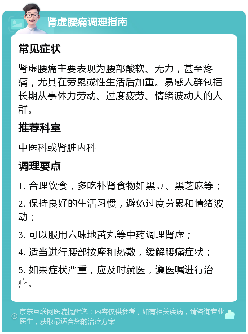 肾虚腰痛调理指南 常见症状 肾虚腰痛主要表现为腰部酸软、无力，甚至疼痛，尤其在劳累或性生活后加重。易感人群包括长期从事体力劳动、过度疲劳、情绪波动大的人群。 推荐科室 中医科或肾脏内科 调理要点 1. 合理饮食，多吃补肾食物如黑豆、黑芝麻等； 2. 保持良好的生活习惯，避免过度劳累和情绪波动； 3. 可以服用六味地黄丸等中药调理肾虚； 4. 适当进行腰部按摩和热敷，缓解腰痛症状； 5. 如果症状严重，应及时就医，遵医嘱进行治疗。