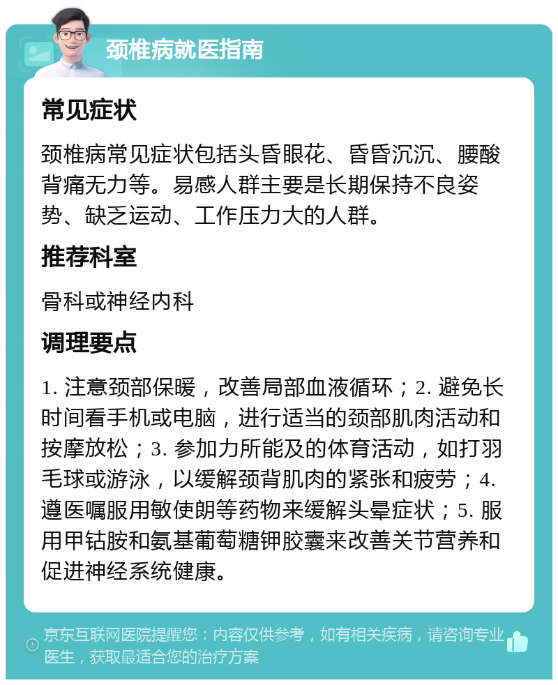 颈椎病就医指南 常见症状 颈椎病常见症状包括头昏眼花、昏昏沉沉、腰酸背痛无力等。易感人群主要是长期保持不良姿势、缺乏运动、工作压力大的人群。 推荐科室 骨科或神经内科 调理要点 1. 注意颈部保暖，改善局部血液循环；2. 避免长时间看手机或电脑，进行适当的颈部肌肉活动和按摩放松；3. 参加力所能及的体育活动，如打羽毛球或游泳，以缓解颈背肌肉的紧张和疲劳；4. 遵医嘱服用敏使朗等药物来缓解头晕症状；5. 服用甲钴胺和氨基葡萄糖钾胶囊来改善关节营养和促进神经系统健康。