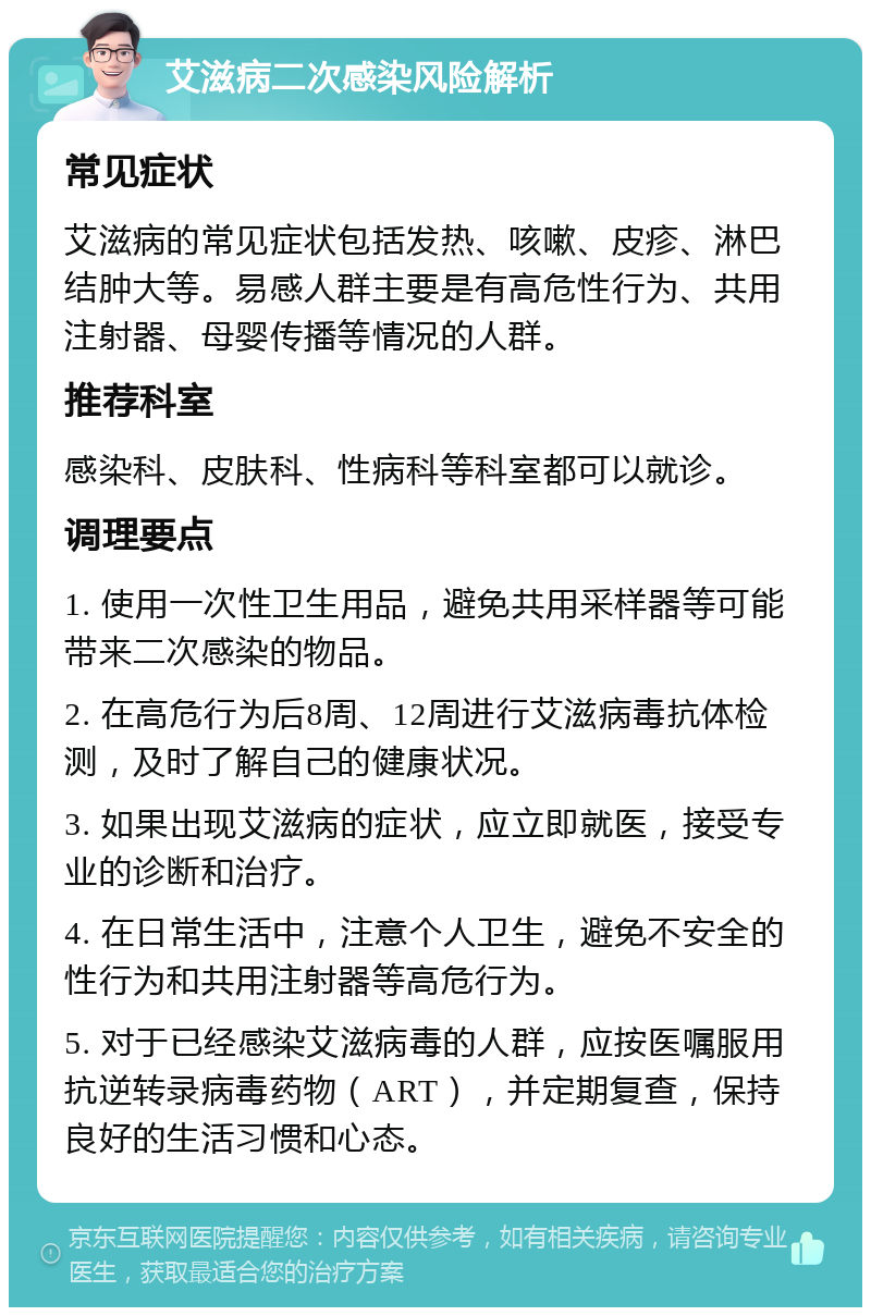 艾滋病二次感染风险解析 常见症状 艾滋病的常见症状包括发热、咳嗽、皮疹、淋巴结肿大等。易感人群主要是有高危性行为、共用注射器、母婴传播等情况的人群。 推荐科室 感染科、皮肤科、性病科等科室都可以就诊。 调理要点 1. 使用一次性卫生用品，避免共用采样器等可能带来二次感染的物品。 2. 在高危行为后8周、12周进行艾滋病毒抗体检测，及时了解自己的健康状况。 3. 如果出现艾滋病的症状，应立即就医，接受专业的诊断和治疗。 4. 在日常生活中，注意个人卫生，避免不安全的性行为和共用注射器等高危行为。 5. 对于已经感染艾滋病毒的人群，应按医嘱服用抗逆转录病毒药物（ART），并定期复查，保持良好的生活习惯和心态。