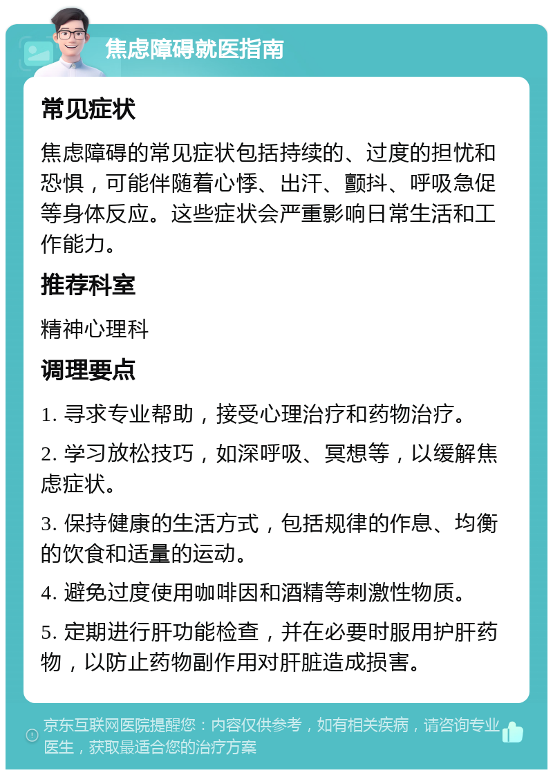 焦虑障碍就医指南 常见症状 焦虑障碍的常见症状包括持续的、过度的担忧和恐惧，可能伴随着心悸、出汗、颤抖、呼吸急促等身体反应。这些症状会严重影响日常生活和工作能力。 推荐科室 精神心理科 调理要点 1. 寻求专业帮助，接受心理治疗和药物治疗。 2. 学习放松技巧，如深呼吸、冥想等，以缓解焦虑症状。 3. 保持健康的生活方式，包括规律的作息、均衡的饮食和适量的运动。 4. 避免过度使用咖啡因和酒精等刺激性物质。 5. 定期进行肝功能检查，并在必要时服用护肝药物，以防止药物副作用对肝脏造成损害。