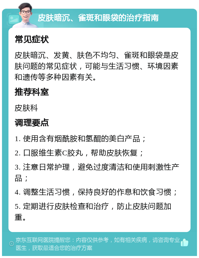 皮肤暗沉、雀斑和眼袋的治疗指南 常见症状 皮肤暗沉、发黄、肤色不均匀、雀斑和眼袋是皮肤问题的常见症状，可能与生活习惯、环境因素和遗传等多种因素有关。 推荐科室 皮肤科 调理要点 1. 使用含有烟酰胺和氢醌的美白产品； 2. 口服维生素C胶丸，帮助皮肤恢复； 3. 注意日常护理，避免过度清洁和使用刺激性产品； 4. 调整生活习惯，保持良好的作息和饮食习惯； 5. 定期进行皮肤检查和治疗，防止皮肤问题加重。