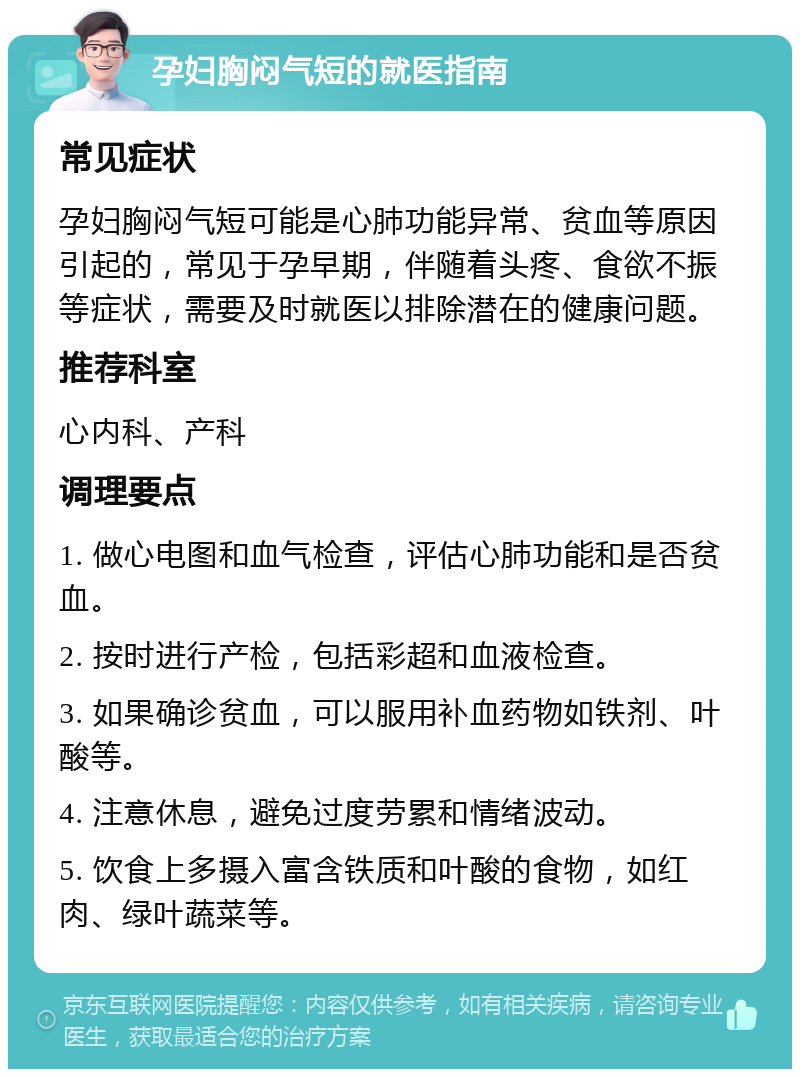 孕妇胸闷气短的就医指南 常见症状 孕妇胸闷气短可能是心肺功能异常、贫血等原因引起的，常见于孕早期，伴随着头疼、食欲不振等症状，需要及时就医以排除潜在的健康问题。 推荐科室 心内科、产科 调理要点 1. 做心电图和血气检查，评估心肺功能和是否贫血。 2. 按时进行产检，包括彩超和血液检查。 3. 如果确诊贫血，可以服用补血药物如铁剂、叶酸等。 4. 注意休息，避免过度劳累和情绪波动。 5. 饮食上多摄入富含铁质和叶酸的食物，如红肉、绿叶蔬菜等。