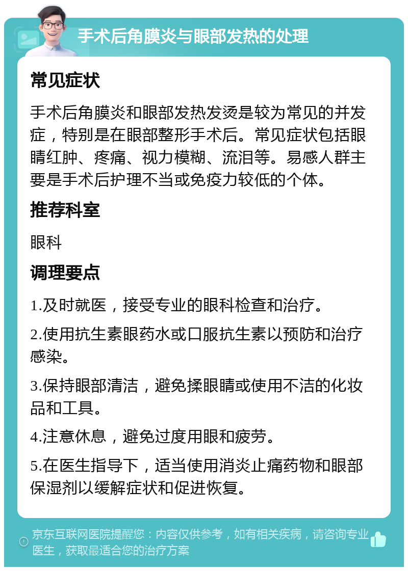 手术后角膜炎与眼部发热的处理 常见症状 手术后角膜炎和眼部发热发烫是较为常见的并发症，特别是在眼部整形手术后。常见症状包括眼睛红肿、疼痛、视力模糊、流泪等。易感人群主要是手术后护理不当或免疫力较低的个体。 推荐科室 眼科 调理要点 1.及时就医，接受专业的眼科检查和治疗。 2.使用抗生素眼药水或口服抗生素以预防和治疗感染。 3.保持眼部清洁，避免揉眼睛或使用不洁的化妆品和工具。 4.注意休息，避免过度用眼和疲劳。 5.在医生指导下，适当使用消炎止痛药物和眼部保湿剂以缓解症状和促进恢复。