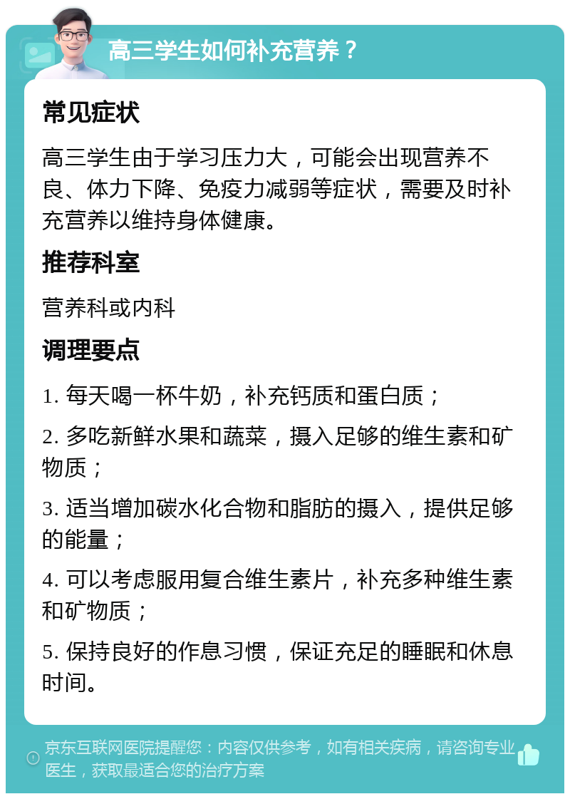 高三学生如何补充营养？ 常见症状 高三学生由于学习压力大，可能会出现营养不良、体力下降、免疫力减弱等症状，需要及时补充营养以维持身体健康。 推荐科室 营养科或内科 调理要点 1. 每天喝一杯牛奶，补充钙质和蛋白质； 2. 多吃新鲜水果和蔬菜，摄入足够的维生素和矿物质； 3. 适当增加碳水化合物和脂肪的摄入，提供足够的能量； 4. 可以考虑服用复合维生素片，补充多种维生素和矿物质； 5. 保持良好的作息习惯，保证充足的睡眠和休息时间。