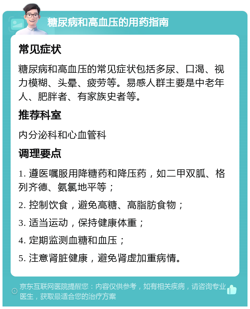 糖尿病和高血压的用药指南 常见症状 糖尿病和高血压的常见症状包括多尿、口渴、视力模糊、头晕、疲劳等。易感人群主要是中老年人、肥胖者、有家族史者等。 推荐科室 内分泌科和心血管科 调理要点 1. 遵医嘱服用降糖药和降压药，如二甲双胍、格列齐德、氨氯地平等； 2. 控制饮食，避免高糖、高脂肪食物； 3. 适当运动，保持健康体重； 4. 定期监测血糖和血压； 5. 注意肾脏健康，避免肾虚加重病情。