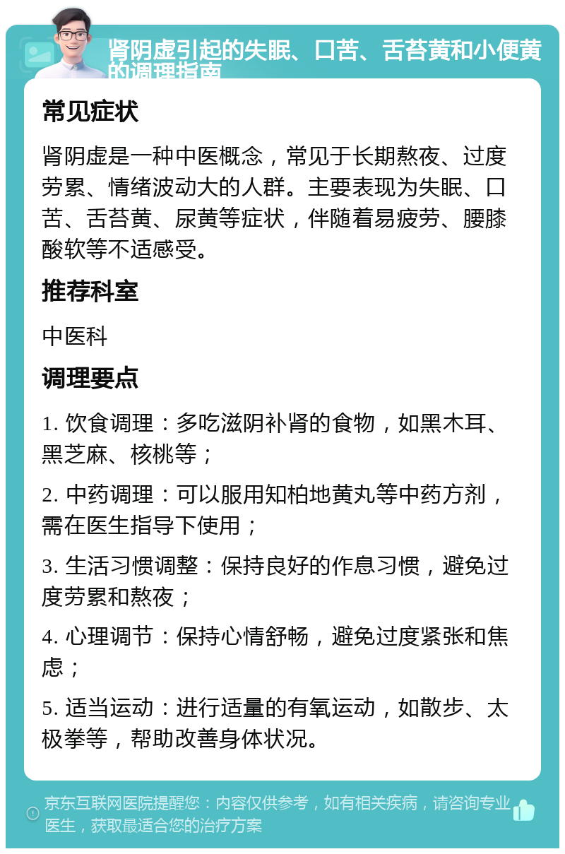 肾阴虚引起的失眠、口苦、舌苔黄和小便黄的调理指南 常见症状 肾阴虚是一种中医概念，常见于长期熬夜、过度劳累、情绪波动大的人群。主要表现为失眠、口苦、舌苔黄、尿黄等症状，伴随着易疲劳、腰膝酸软等不适感受。 推荐科室 中医科 调理要点 1. 饮食调理：多吃滋阴补肾的食物，如黑木耳、黑芝麻、核桃等； 2. 中药调理：可以服用知柏地黄丸等中药方剂，需在医生指导下使用； 3. 生活习惯调整：保持良好的作息习惯，避免过度劳累和熬夜； 4. 心理调节：保持心情舒畅，避免过度紧张和焦虑； 5. 适当运动：进行适量的有氧运动，如散步、太极拳等，帮助改善身体状况。